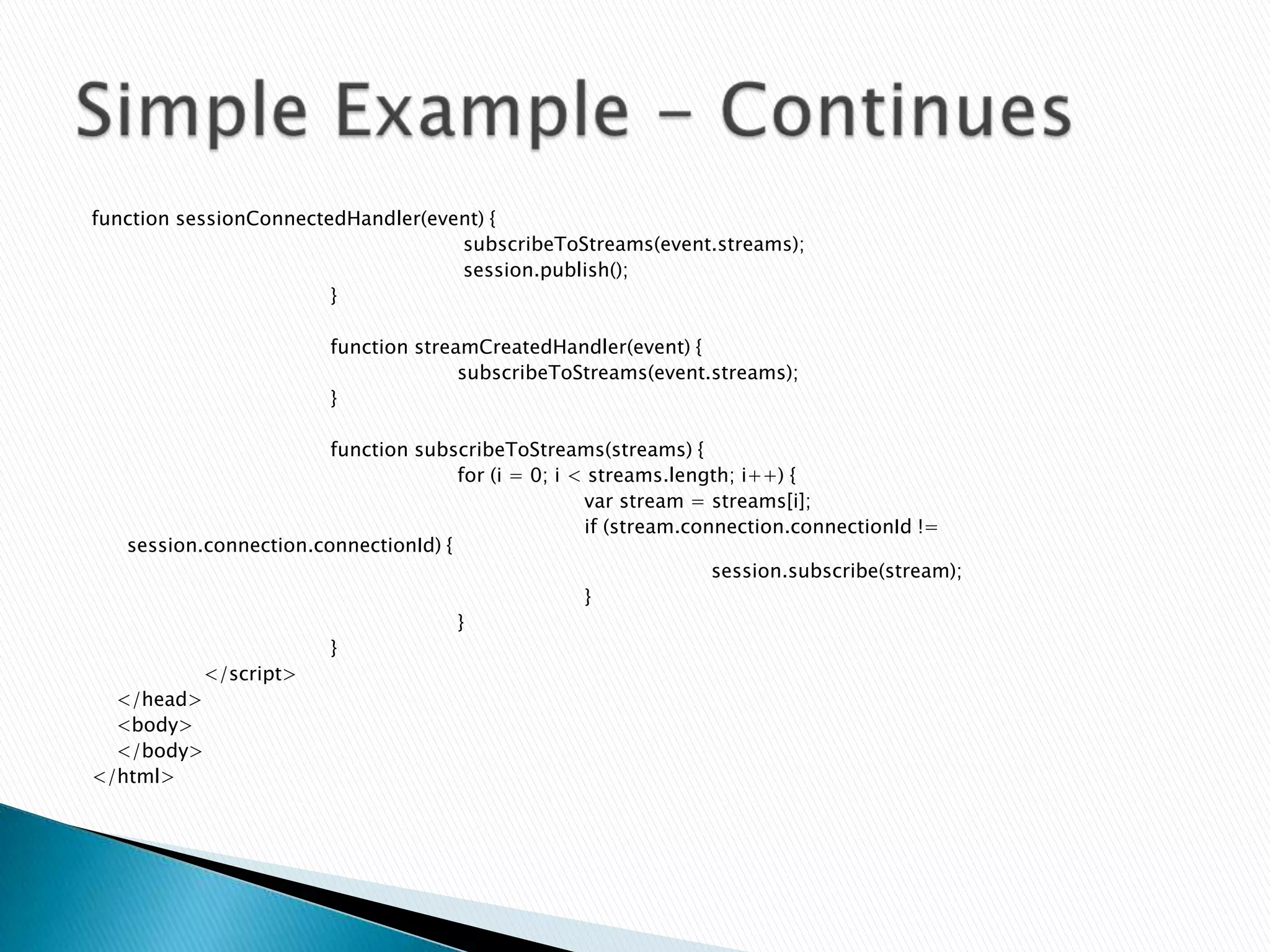 function sessionConnectedHandler(event) {
                                    subscribeToStreams(event.streams);
                                    session.publish();
                        }

                         function streamCreatedHandler(event) {
                                       subscribeToStreams(event.streams);
                         }

                        function subscribeToStreams(streams) {
                                      for (i = 0; i < streams.length; i++) {
                                                     var stream = streams[i];
                                                     if (stream.connection.connectionId !=
   session.connection.connectionId) {
                                                                   session.subscribe(stream);
                                                     }
                                      }
                        }
           </script>
  </head>
  <body>
  </body>
</html>
 