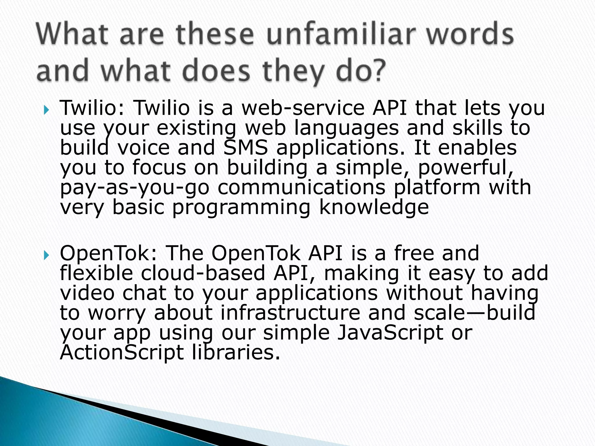   Twilio: Twilio is a web-service API that lets you
    use your existing web languages and skills to
    build voice and SMS applications. It enables
    you to focus on building a simple, powerful,
    pay-as-you-go communications platform with
    very basic programming knowledge

   OpenTok: The OpenTok API is a free and
    flexible cloud-based API, making it easy to add
    video chat to your applications without having
    to worry about infrastructure and scale—build
    your app using our simple JavaScript or
    ActionScript libraries.
 