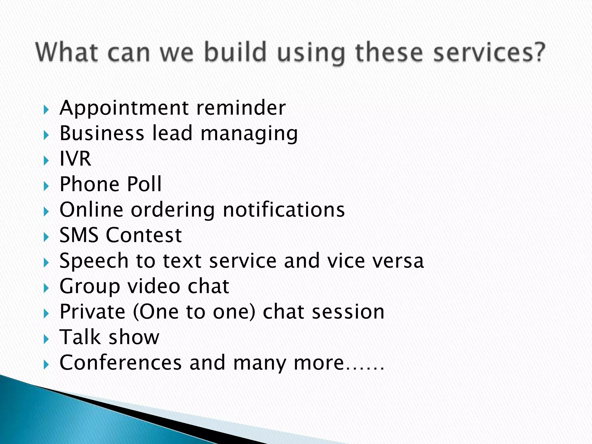    Appointment reminder
   Business lead managing
   IVR
   Phone Poll
   Online ordering notifications
   SMS Contest
   Speech to text service and vice versa
   Group video chat
   Private (One to one) chat session
   Talk show
   Conferences and many more……
 