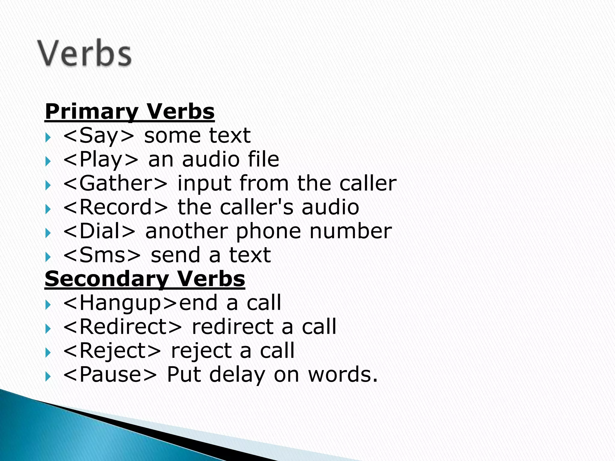 Primary Verbs
 <Say> some text
 <Play> an audio file
 <Gather> input from the caller
 <Record> the caller's audio
 <Dial> another phone number
 <Sms> send a text
Secondary Verbs
 <Hangup>end a call
 <Redirect> redirect a call
 <Reject> reject a call
 <Pause> Put delay on words.
 