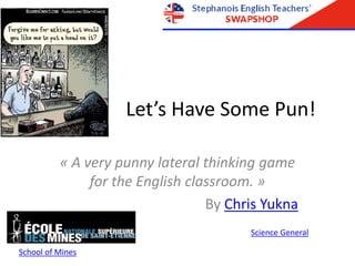 Let’s Have Some Pun!
« A very punny lateral thinking game
for the English classroom. »
By Chris Yukna
Science General
School of Mines
 