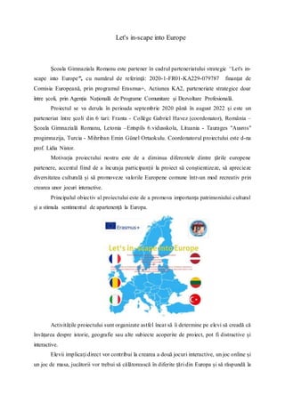 Let's in-scape into Europe
Școala Gimnaziala Romanu este partener în cadrul parteneriatului strategic “Let's in-
scape into Europe”, cu numărul de referinţă: 2020-1-FR01-KA229-079787 finanțat de
Comisia Europeană, prin programul Erasmus+, Actiunea KA2, parteneriate strategice doar
între școli, prin Agenția Națională de Programe Comunitare și Dezvoltare Profesională.
Proiectul se va derula în perioada septembrie 2020 până în august 2022 și este un
parteneriat între școli din 6 tari: Franta - Collège Gabriel Havez (coordonator), România –
Școala Gimnazială Romanu, Letonia –Entspils 6.vidusskola, Lituania - Taurages "Ausros"
progimnazija, Turcia - Mihriban Emin Günel Ortaokulu. Coordonatorul proiectului este d-na
prof. Lidia Nistor.
Motivația proiectului nostru este de a diminua diferentele dintre țările europene
partenere, accentul fiind de a încuraja participanții la proiect să conștientizeze, să aprecieze
diversitatea culturală și să promoveze valorile Europene comune într-un mod recreativ prin
crearea unor jocuri interactive.
Principalul obiectiv al proiectului este de a promova importanța patrimoniului cultural
și a stimula sentimentul de apartenență la Europa.
Activitățile proiectului sunt organizate astfel încat să îi determine pe elevi să creadă că
învățarea despre istorie, geografie sau alte subiecte acoperite de proiect, pot fi distractive și
interactive.
Elevii implicați direct vor contribui la crearea a două jocuri interactive, un joc online și
un joc de masa, jucătorii vor trebui să călătorească în diferite țări din Europa și să răspundă la
 