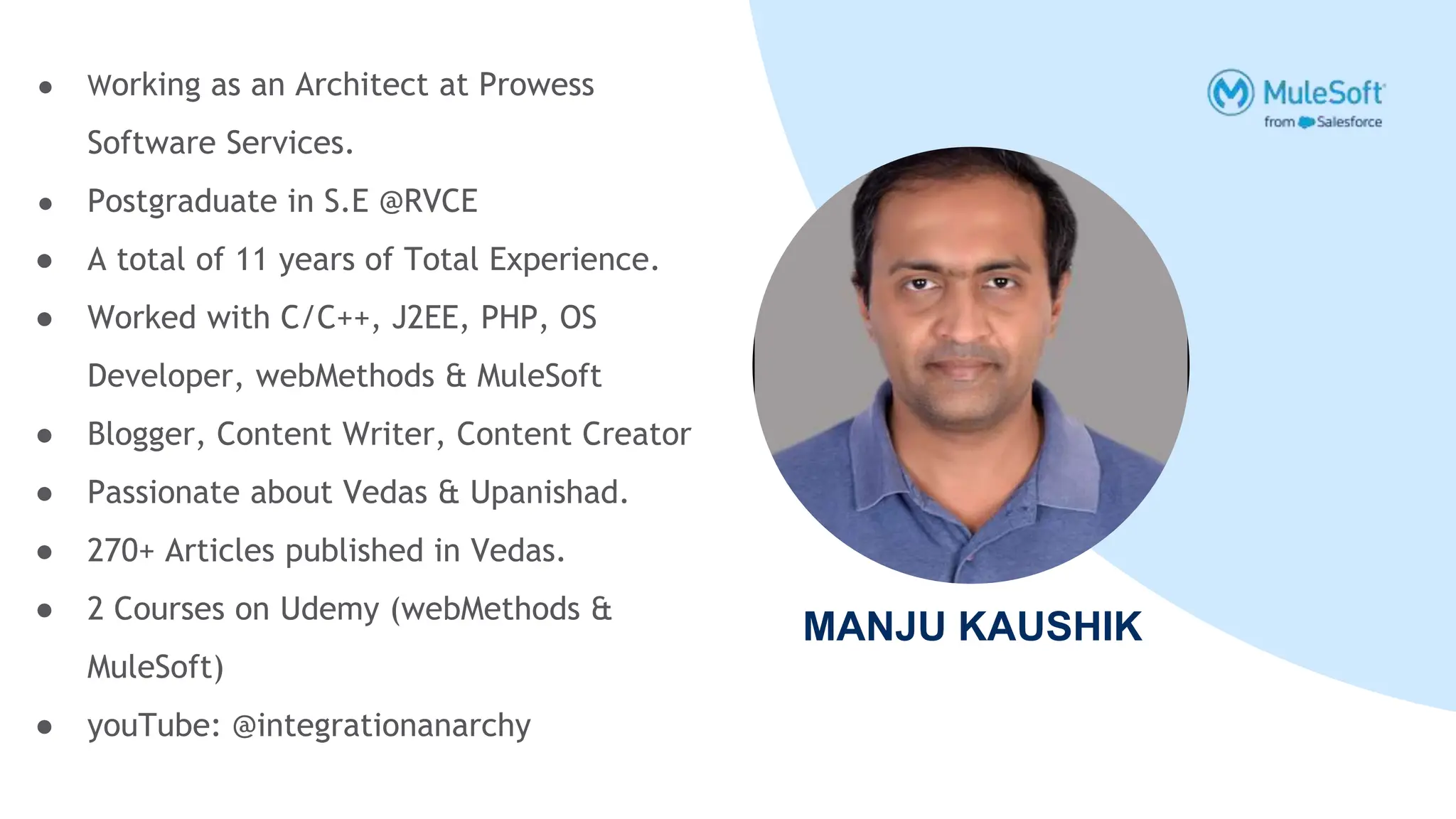 MANJU KAUSHIK
● Working as an Architect at Prowess
Software Services.
● Postgraduate in S.E @RVCE
● A total of 11 years of Total Experience.
● Worked with C/C++, J2EE, PHP, OS
Developer, webMethods & MuleSoft
● Blogger, Content Writer, Content Creator
● Passionate about Vedas & Upanishad.
● 270+ Articles published in Vedas.
● 2 Courses on Udemy (webMethods &
MuleSoft)
● youTube: @integrationanarchy
 
