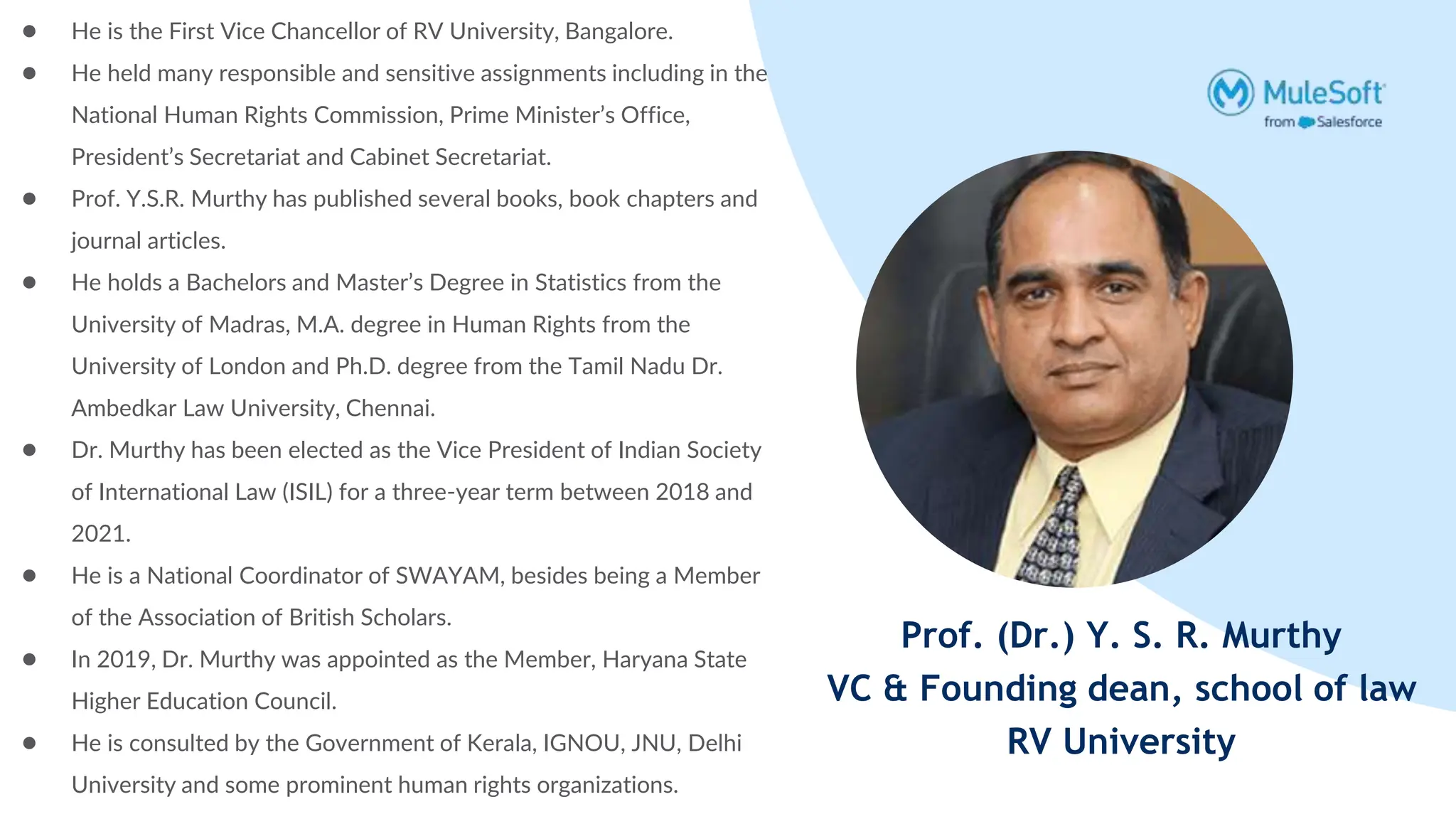 Prof. (Dr.) Y. S. R. Murthy
VC & Founding dean, school of law
RV University
● He is the First Vice Chancellor of RV University, Bangalore.
● He held many responsible and sensitive assignments including in the
National Human Rights Commission, Prime Minister’s Office,
President’s Secretariat and Cabinet Secretariat.
● Prof. Y.S.R. Murthy has published several books, book chapters and
journal articles.
● He holds a Bachelors and Master’s Degree in Statistics from the
University of Madras, M.A. degree in Human Rights from the
University of London and Ph.D. degree from the Tamil Nadu Dr.
Ambedkar Law University, Chennai.
● Dr. Murthy has been elected as the Vice President of Indian Society
of International Law (ISIL) for a three-year term between 2018 and
2021.
● He is a National Coordinator of SWAYAM, besides being a Member
of the Association of British Scholars.
● In 2019, Dr. Murthy was appointed as the Member, Haryana State
Higher Education Council.
● He is consulted by the Government of Kerala, IGNOU, JNU, Delhi
University and some prominent human rights organizations.
 