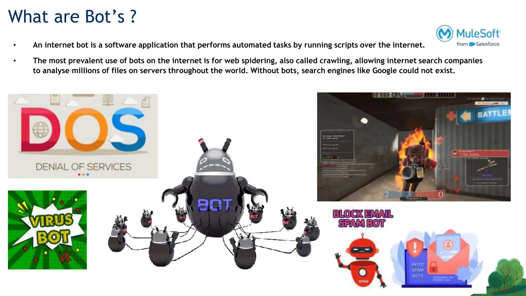 What are Bot’s ?
• An internet bot is a software application that performs automated tasks by running scripts over the internet.
• The most prevalent use of bots on the internet is for web spidering, also called crawling, allowing internet search companies
to analyse millions of files on servers throughout the world. Without bots, search engines like Google could not exist.
 
