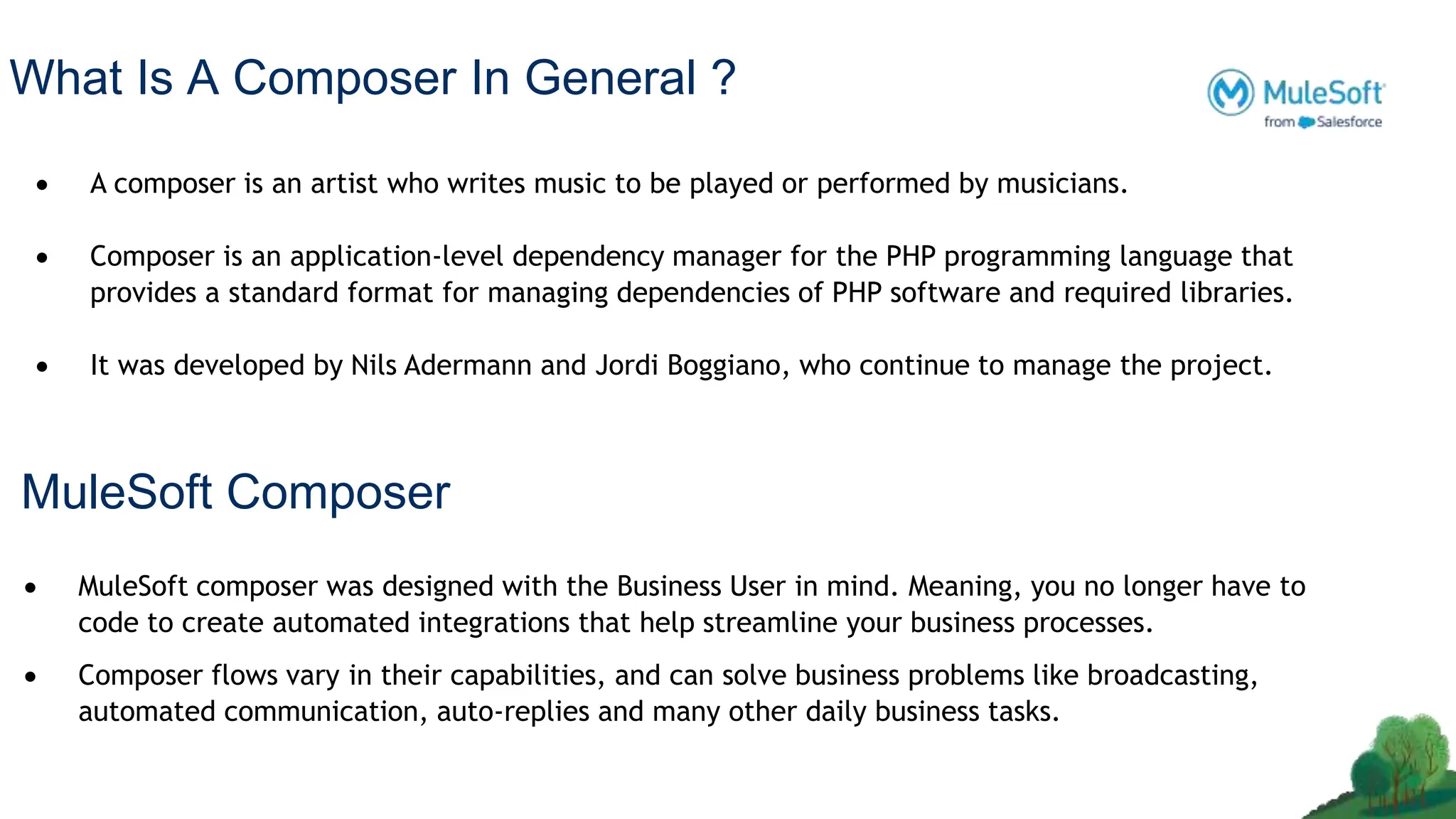 What Is A Composer In General ?
 A composer is an artist who writes music to be played or performed by musicians.
 Composer is an application-level dependency manager for the PHP programming language that
provides a standard format for managing dependencies of PHP software and required libraries.
 It was developed by Nils Adermann and Jordi Boggiano, who continue to manage the project.
 MuleSoft composer was designed with the Business User in mind. Meaning, you no longer have to
code to create automated integrations that help streamline your business processes.
 Composer flows vary in their capabilities, and can solve business problems like broadcasting,
automated communication, auto-replies and many other daily business tasks.
MuleSoft Composer
 