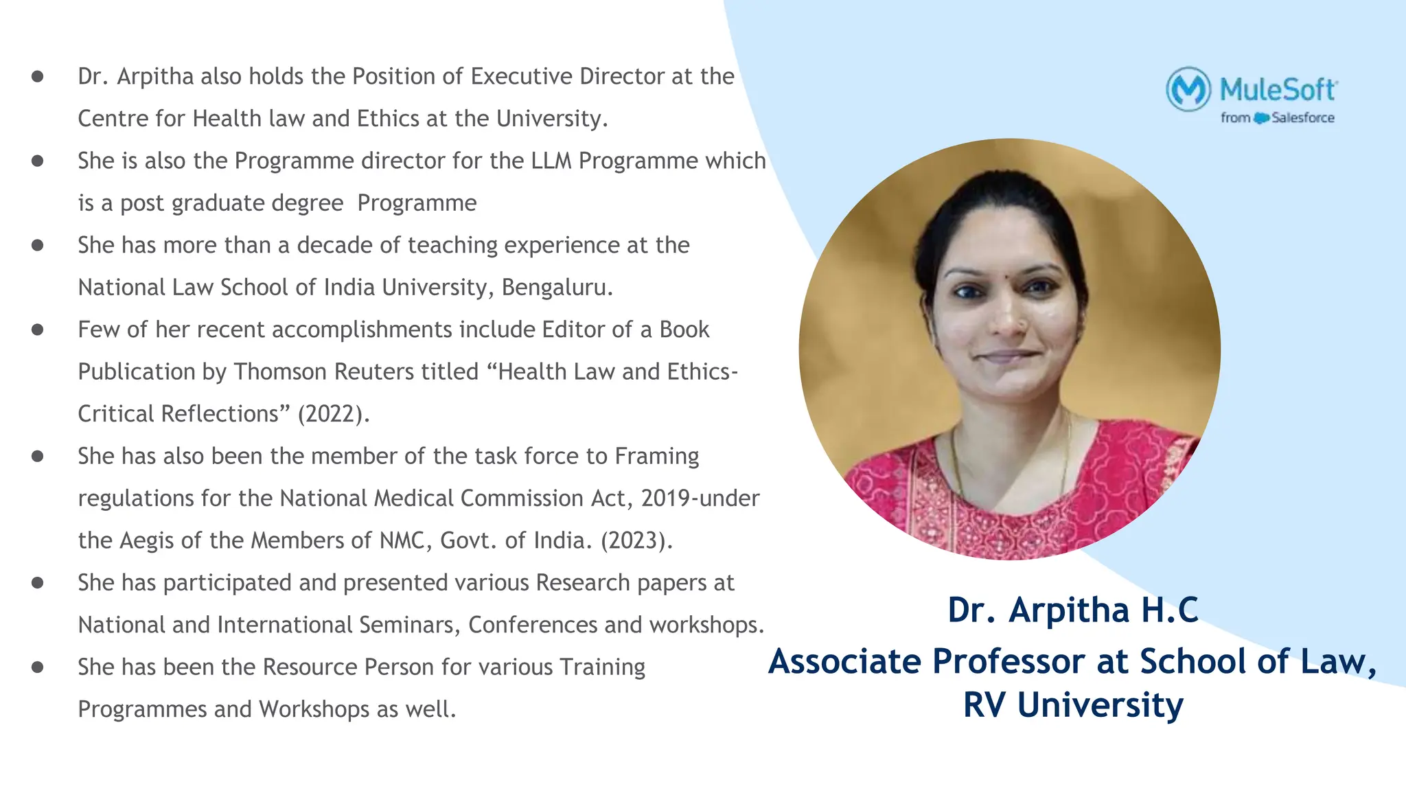 Dr. Arpitha H.C
Associate Professor at School of Law,
RV University
● Dr. Arpitha also holds the Position of Executive Director at the
Centre for Health law and Ethics at the University.
● She is also the Programme director for the LLM Programme which
is a post graduate degree Programme
● She has more than a decade of teaching experience at the
National Law School of India University, Bengaluru.
● Few of her recent accomplishments include Editor of a Book
Publication by Thomson Reuters titled “Health Law and Ethics-
Critical Reflections” (2022).
● She has also been the member of the task force to Framing
regulations for the National Medical Commission Act, 2019-under
the Aegis of the Members of NMC, Govt. of India. (2023).
● She has participated and presented various Research papers at
National and International Seminars, Conferences and workshops.
● She has been the Resource Person for various Training
Programmes and Workshops as well.
 
