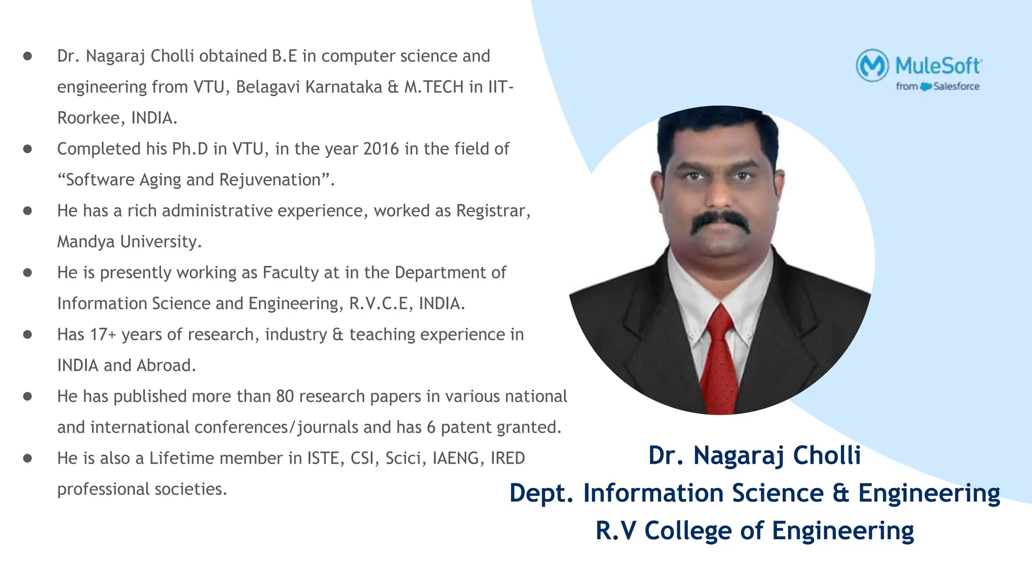 Dr. Nagaraj Cholli
Dept. Information Science & Engineering
R.V College of Engineering
● Dr. Nagaraj Cholli obtained B.E in computer science and
engineering from VTU, Belagavi Karnataka & M.TECH in IIT-
Roorkee, INDIA.
● Completed his Ph.D in VTU, in the year 2016 in the field of
“Software Aging and Rejuvenation”.
● He has a rich administrative experience, worked as Registrar,
Mandya University.
● He is presently working as Faculty at in the Department of
Information Science and Engineering, R.V.C.E, INDIA.
● Has 17+ years of research, industry & teaching experience in
INDIA and Abroad.
● He has published more than 80 research papers in various national
and international conferences/journals and has 6 patent granted.
● He is also a Lifetime member in ISTE, CSI, Scici, IAENG, IRED
professional societies.
 