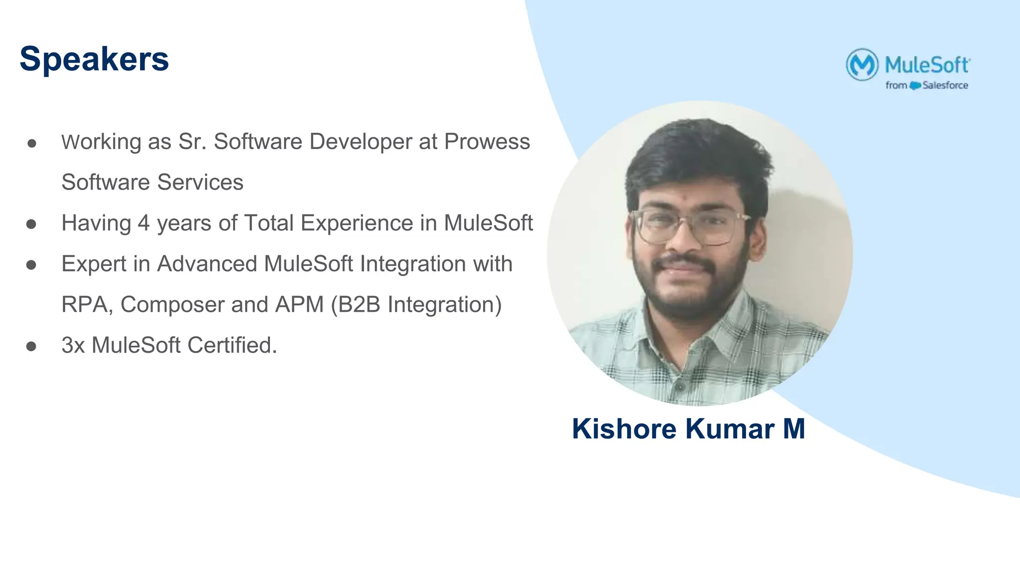 Speakers
Kishore Kumar M
● Working as Sr. Software Developer at Prowess
Software Services
● Having 4 years of Total Experience in MuleSoft
● Expert in Advanced MuleSoft Integration with
RPA, Composer and APM (B2B Integration)
● 3x MuleSoft Certified.
 