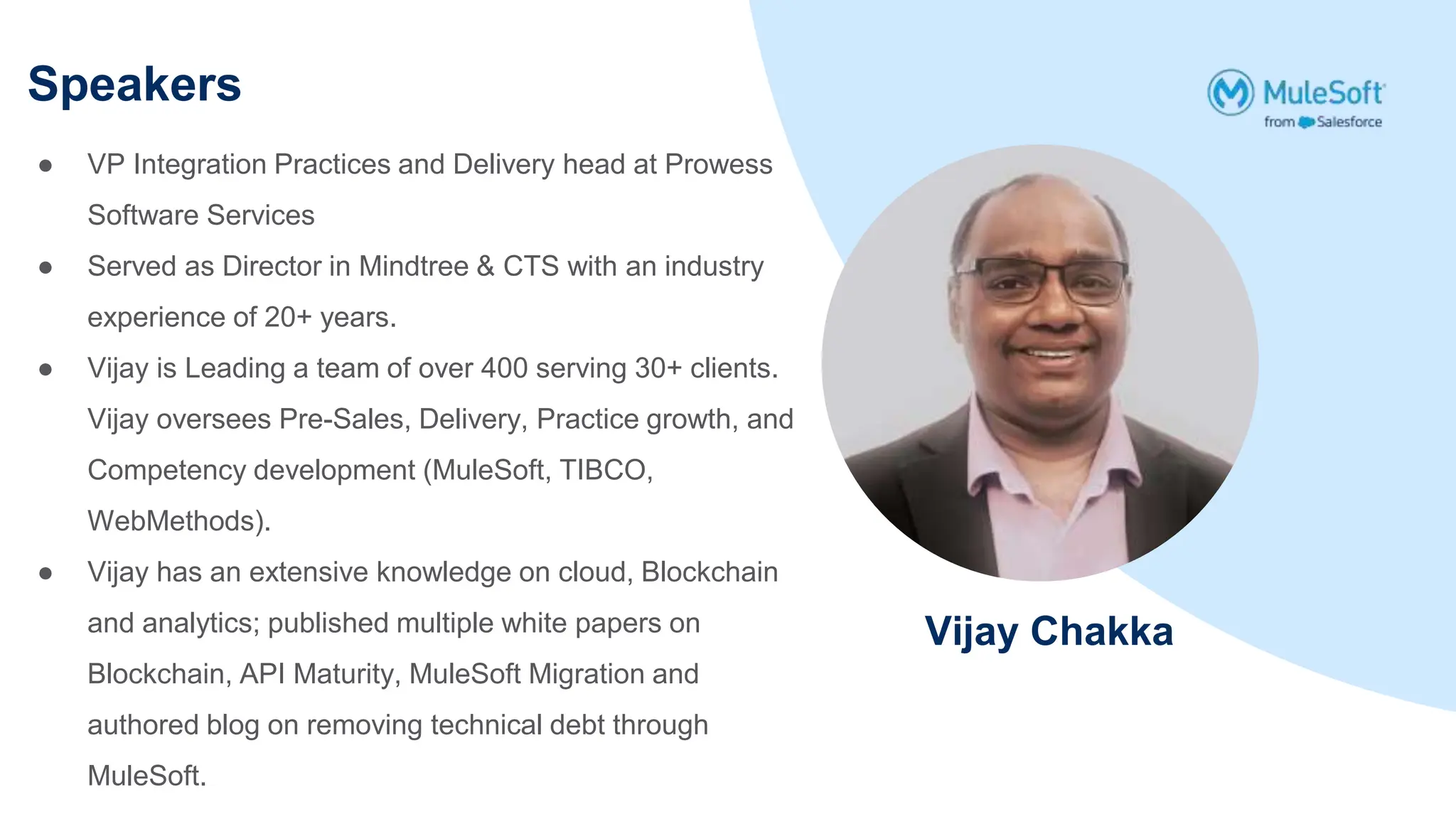 Speakers
Vijay Chakka
● VP Integration Practices and Delivery head at Prowess
Software Services
● Served as Director in Mindtree & CTS with an industry
experience of 20+ years.
● Vijay is Leading a team of over 400 serving 30+ clients.
Vijay oversees Pre-Sales, Delivery, Practice growth, and
Competency development (MuleSoft, TIBCO,
WebMethods).
● Vijay has an extensive knowledge on cloud, Blockchain
and analytics; published multiple white papers on
Blockchain, API Maturity, MuleSoft Migration and
authored blog on removing technical debt through
MuleSoft.
 