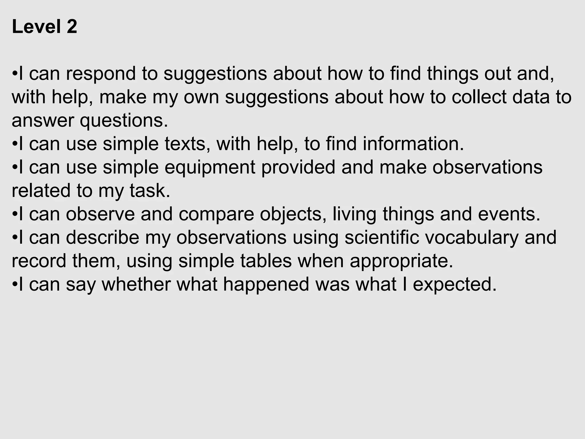 Level 2
•I can respond to suggestions about how to find things out and,
with help, make my own suggestions about how to collect data to
answer questions.
•I can use simple texts, with help, to find information.
•I can use simple equipment provided and make observations
related to my task.
•I can observe and compare objects, living things and events.
•I can describe my observations using scientific vocabulary and
record them, using simple tables when appropriate.
•I can say whether what happened was what I expected.
 