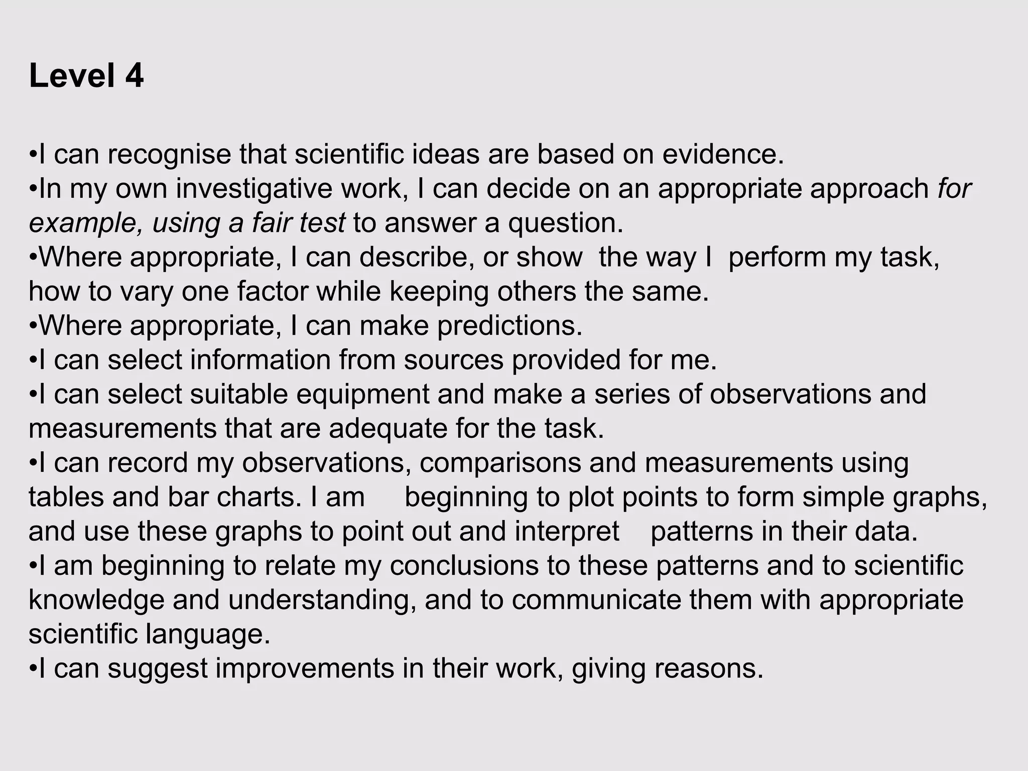 Level 4
•I can recognise that scientific ideas are based on evidence.
•In my own investigative work, I can decide on an appropriate approach for
example, using a fair test to answer a question.
•Where appropriate, I can describe, or show the way I perform my task,
how to vary one factor while keeping others the same.
•Where appropriate, I can make predictions.
•I can select information from sources provided for me.
•I can select suitable equipment and make a series of observations and
measurements that are adequate for the task.
•I can record my observations, comparisons and measurements using
tables and bar charts. I am beginning to plot points to form simple graphs,
and use these graphs to point out and interpret patterns in their data.
•I am beginning to relate my conclusions to these patterns and to scientific
knowledge and understanding, and to communicate them with appropriate
scientific language.
•I can suggest improvements in their work, giving reasons.
 