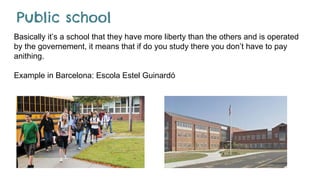 Public school
Basically it’s a school that they have more liberty than the others and is operated
by the governement, it means that if do you study there you don’t have to pay
anithing.
Example in Barcelona: Escola Estel Guinardó
 