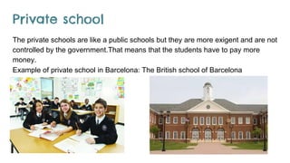 Private school
The private schools are like a public schools but they are more exigent and are not
controlled by the government.That means that the students have to pay more
money.
Example of private school in Barcelona: The British school of Barcelona
 