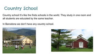 Country School
Country school It’s like the firsts schools in the world. They study in one room and
all students are educated by the same teacher.
In Barcelona we don’t have any country school.
 