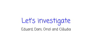 Let’s investigate
Eduard, Dani, Oriol and Clàudia
 