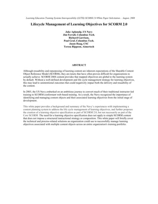 Learning Education Training Systems Interoperability (LETSI) SCORM 2.0 White Paper Solicitation - August, 2008

       Lifecycle Management of Learning Objectives for SCORM 2.0

                                         Jake Aplanalp, US Navy
                                       Jim Ferrall, Columbus Tech.
                                            Richard Garrison,
                                        Paul Graf, Columbus Tech.
                                             Jason Haag, CSC
                                        Teresa Rippeon, Aimertech




                                                ABSTRACT

Although reusability and repurposing of learning content are inherent expectations of the Sharable Content
Object Reference Model (SCORM), they are tenets that have often proven difficult for organizations to
actually achieve. SCORM 2004 content provides that mapped objectives are global to the learning system
by default. Without a well-defined development and life cycle management strategy for learning objectives,
this may lead to unintentional outcomes that could negatively impact both the delivery and reusability of
the content.

In 2003, the US Navy embarked on an ambitious journey to convert much of their traditional instructor-led
training to SCORM-conformant web-based training. As a result, the Navy recognized the importance of
identifying and managing content objects and their associated learning objectives from the initial stage of
development.

This white paper provides a background and summary of the Navy’s experiences with implementing a
content planning system to address the life cycle management of learning objectives, and further proposes
the creation of a learning objective specification as part of SCORM 2.0, but not necessarily as part of the
Core SCORM. The need for a learning objective specification does not apply to simple SCORM content
that does not impose a structured instructional strategy or composition. This white paper will briefly cover
the technical and process-related solutions an organization could use to successfully manage learning
objectives associated with multiple content objects across an entire organization's training portfolio.
 