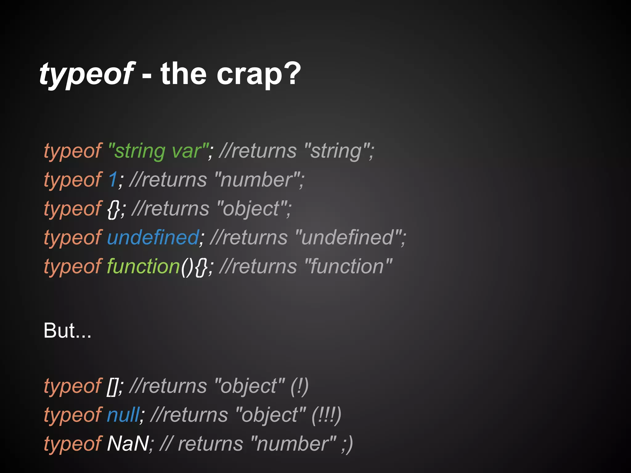 typeof - the crap?
typeof "string var"; //returns "string";
typeof 1; //returns "number";
typeof {}; //returns "object";
typeof undefined; //returns "undefined";
typeof function(){}; //returns "function"
But...
typeof []; //returns "object" (!)
typeof null; //returns "object" (!!!)
typeof NaN; // returns "number" ;)

 