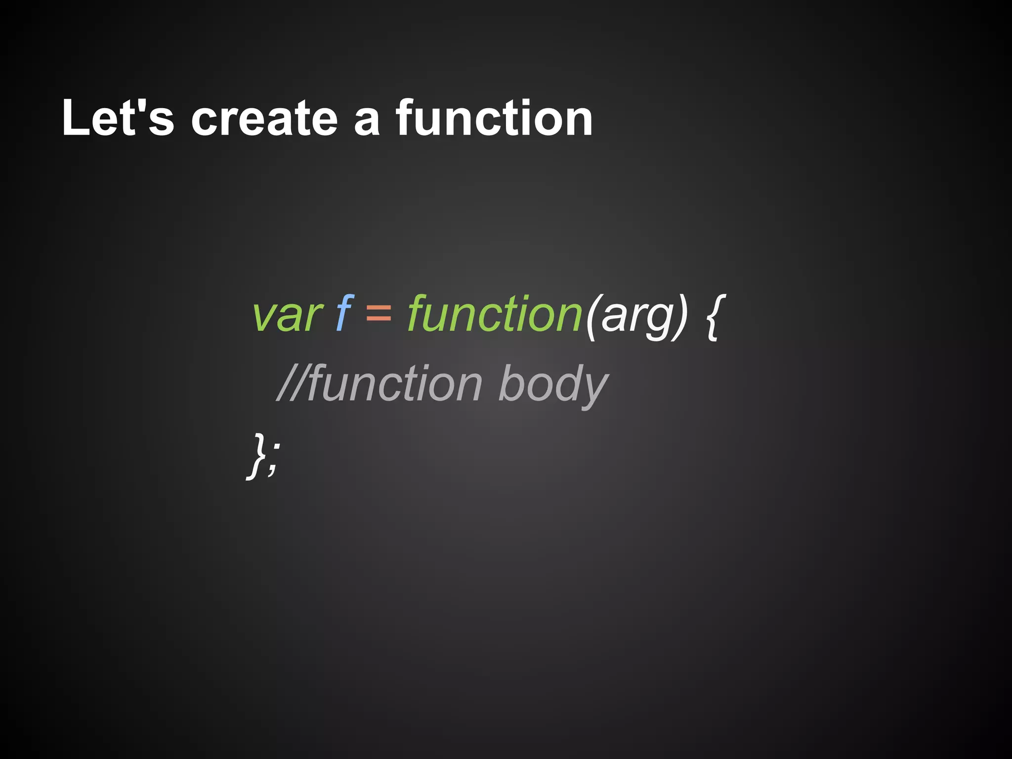 Let's create a function

var f = function(arg) {
//function body
};

 