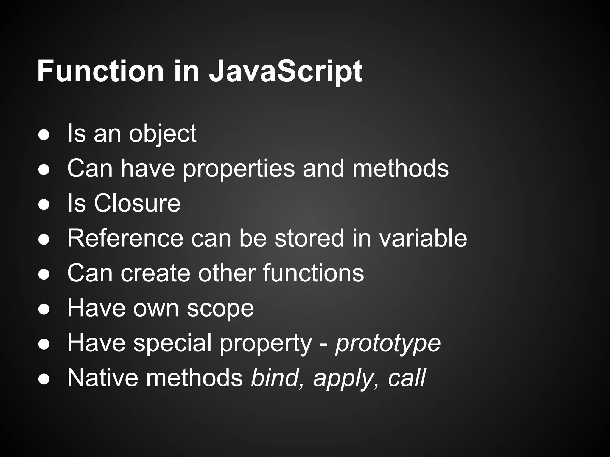 Function in JavaScript
●
●
●
●
●
●
●
●

Is an object
Can have properties and methods
Is Closure
Reference can be stored in variable
Can create other functions
Have own scope
Have special property - prototype
Native methods bind, apply, call

 