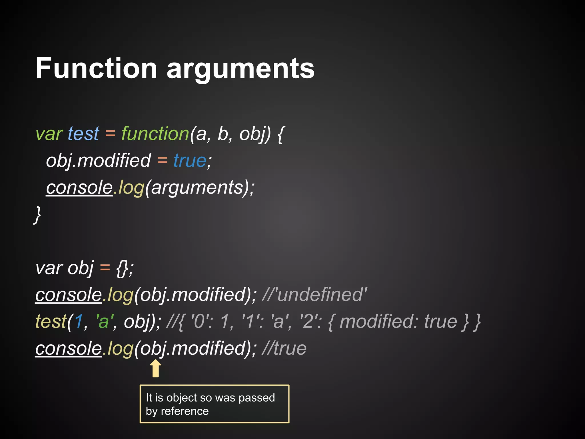 Function arguments
var test = function(a, b, obj) {
obj.modified = true;
console.log(arguments);
}
var obj = {};
console.log(obj.modified); //'undefined'
test(1, 'a', obj); //{ '0': 1, '1': 'a', '2': { modified: true } }
console.log(obj.modified); //true
It is object so was passed
by reference

 