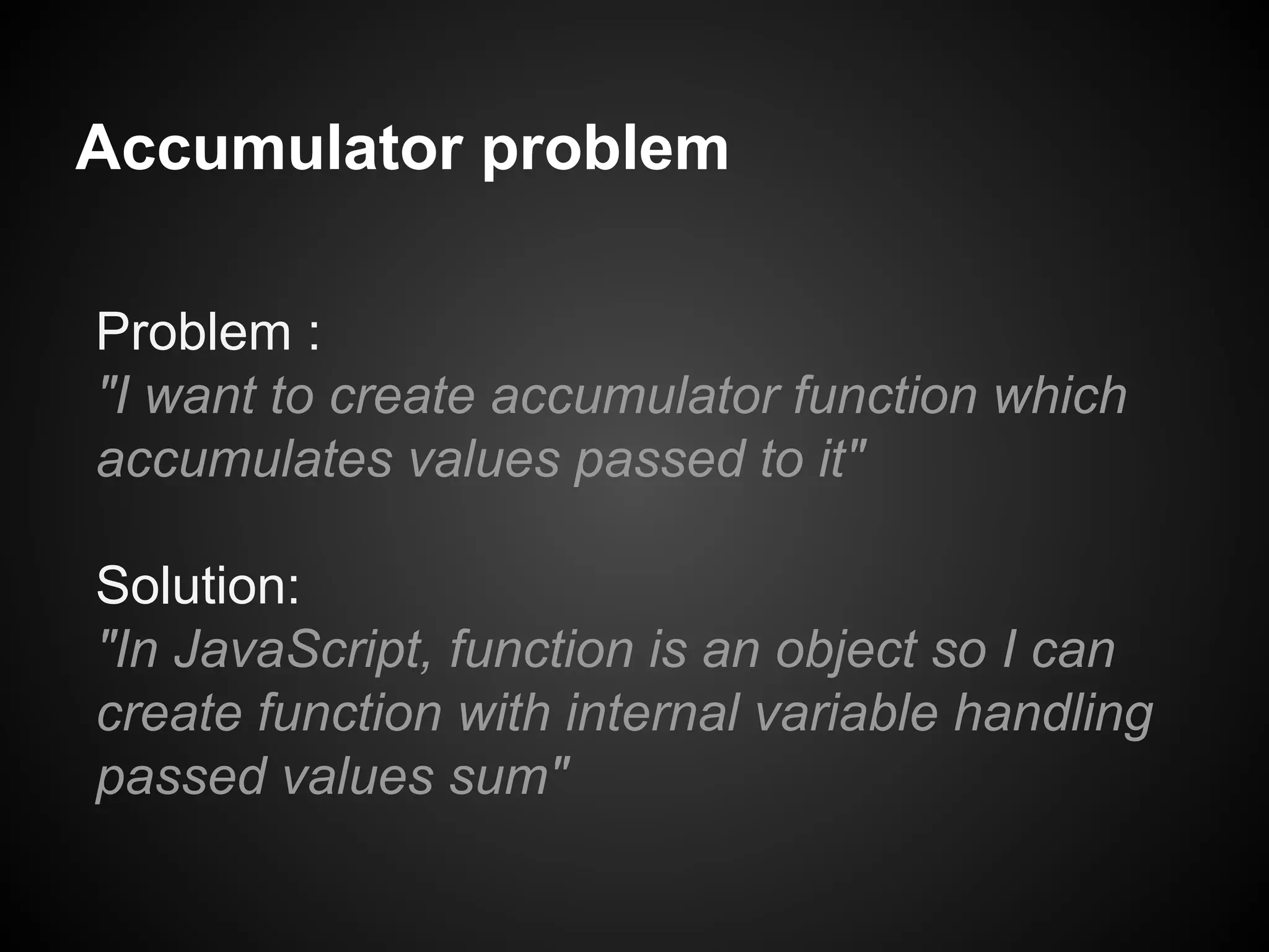 Accumulator problem
Problem :
"I want to create accumulator function which
accumulates values passed to it"
Solution:
"In JavaScript, function is an object so I can
create function with internal variable handling
passed values sum"

 