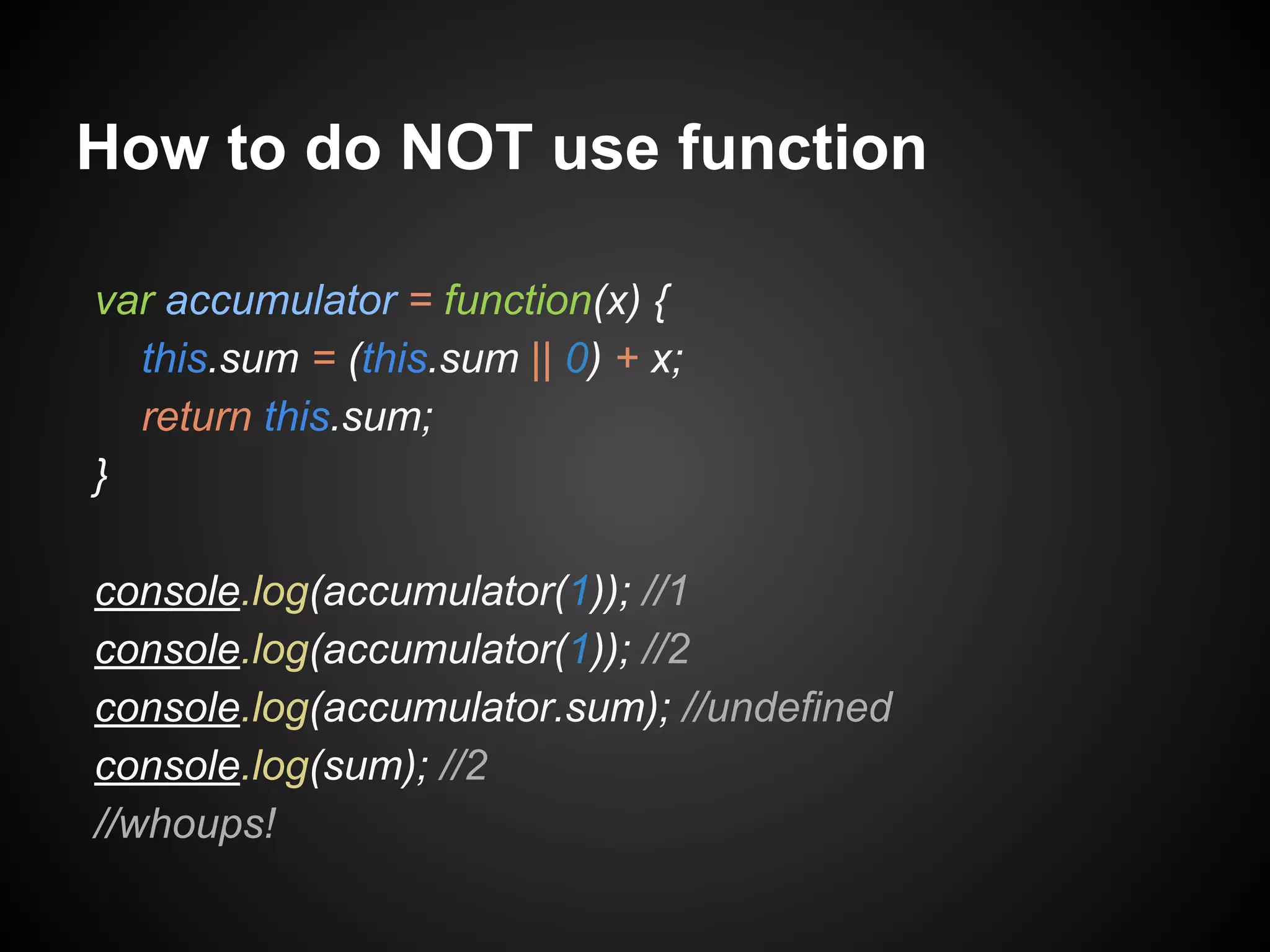 How to do NOT use function
var accumulator = function(x) {
this.sum = (this.sum || 0) + x;
return this.sum;
}
console.log(accumulator(1)); //1
console.log(accumulator(1)); //2
console.log(accumulator.sum); //undefined
console.log(sum); //2
//whoups!

 