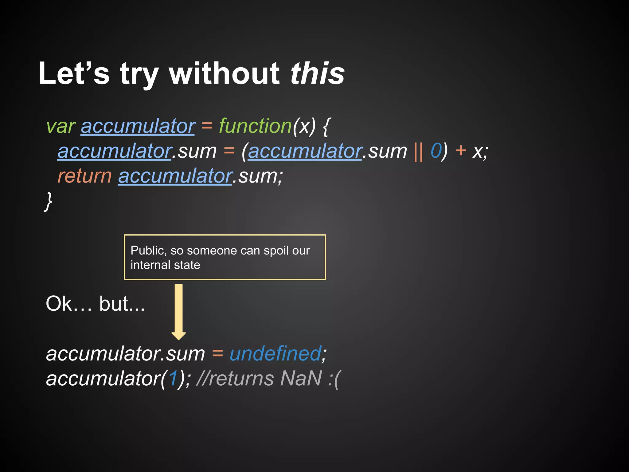 Let’s try without this
var accumulator = function(x) {
accumulator.sum = (accumulator.sum || 0) + x;
return accumulator.sum;
}
Public, so someone can spoil our
internal state

Ok… but...
accumulator.sum = undefined;
accumulator(1); //returns NaN :(

 