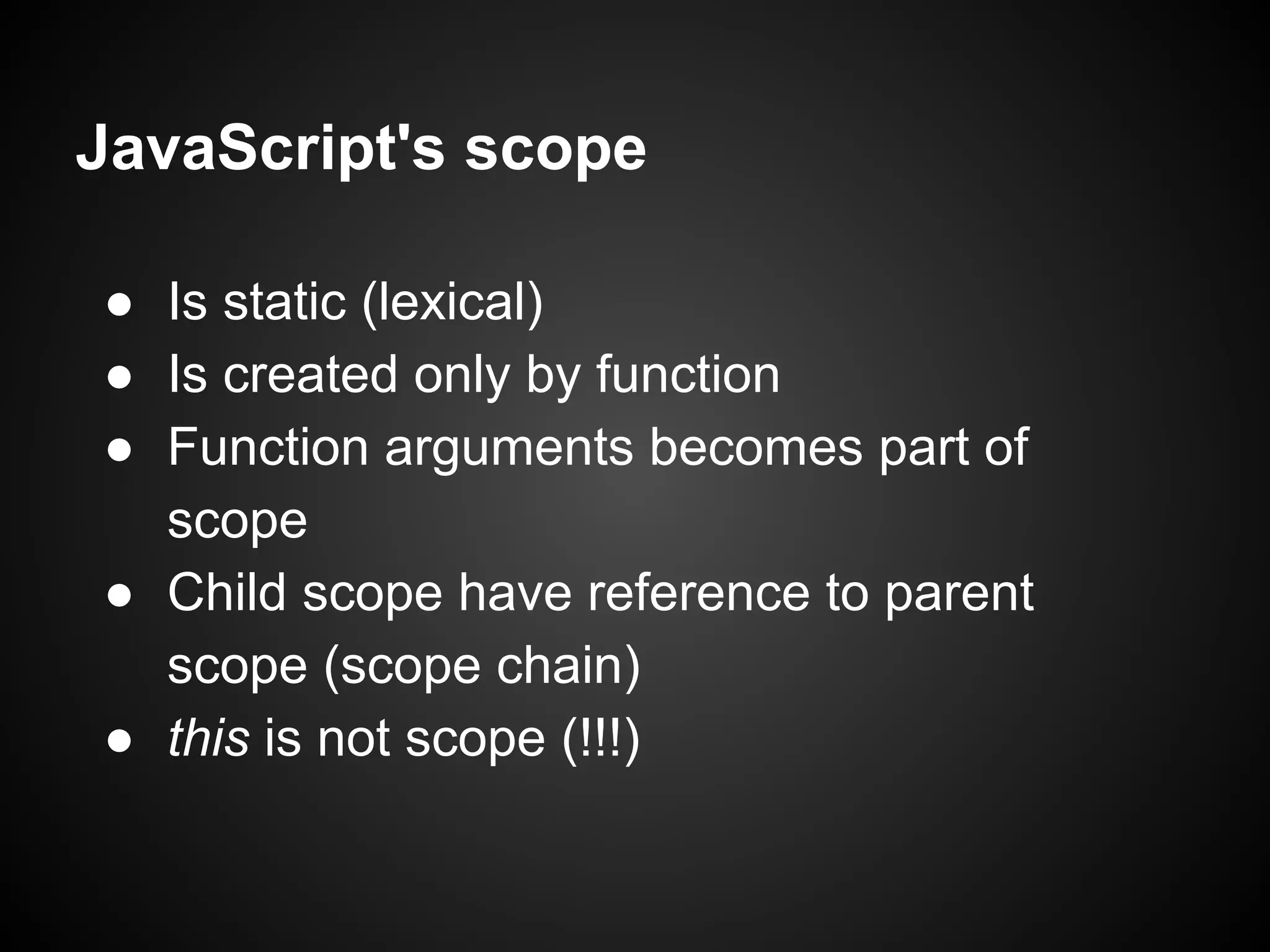 JavaScript's scope
● Is static (lexical)
● Is created only by function
● Function arguments becomes part of
scope
● Child scope have reference to parent
scope (scope chain)
● this is not scope (!!!)

 