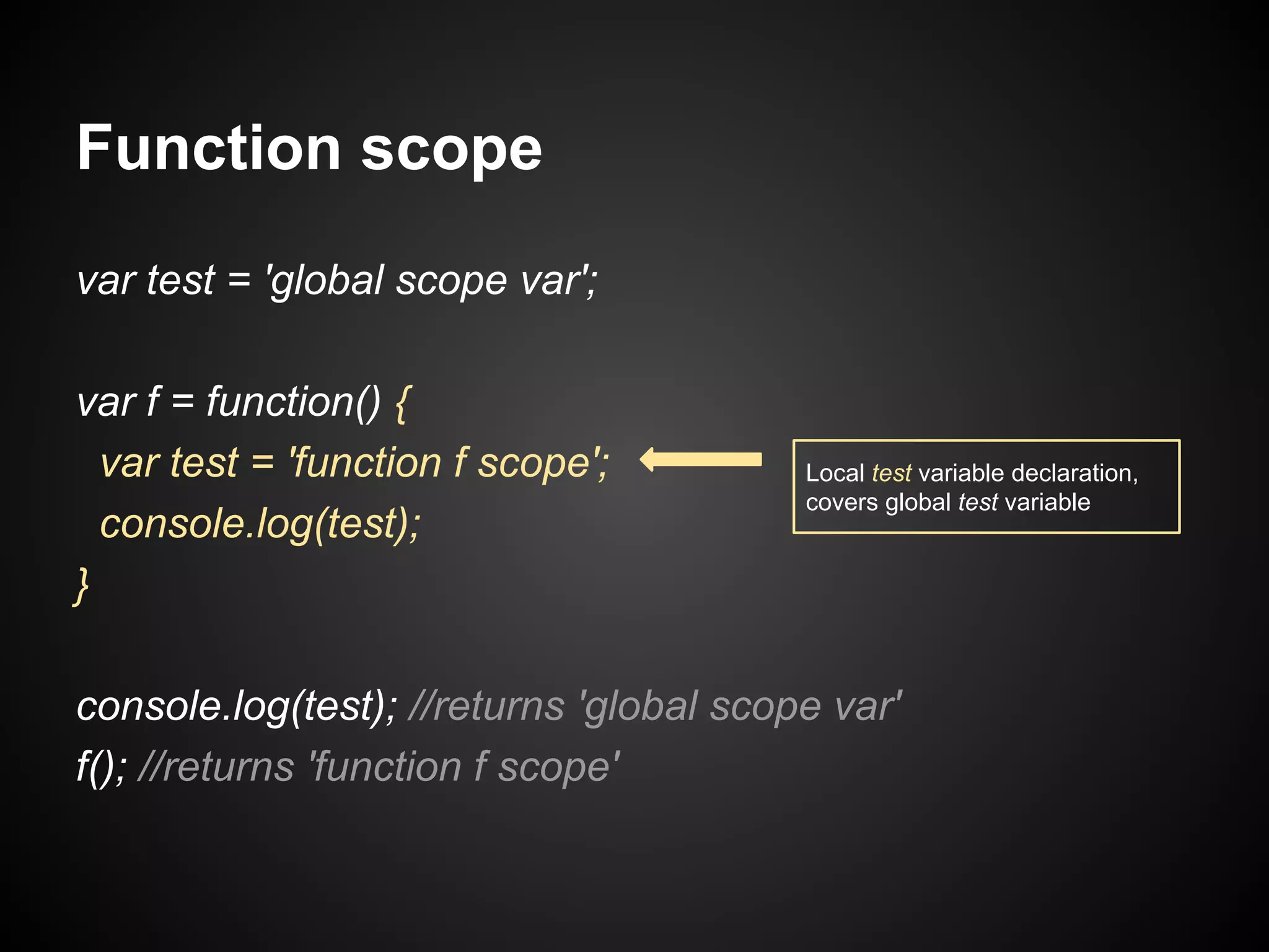 Function scope
var test = 'global scope var';
var f = function() {
var test = 'function f scope';
console.log(test);
}

Local test variable declaration,
covers global test variable

console.log(test); //returns 'global scope var'
f(); //returns 'function f scope'

 