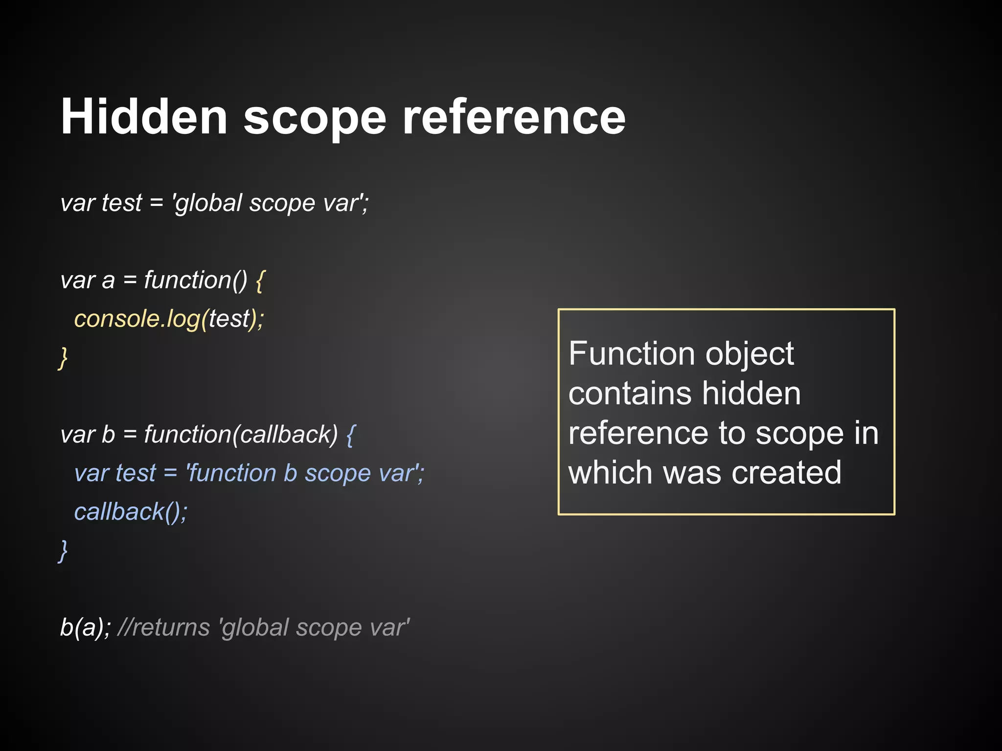 Hidden scope reference
var test = 'global scope var';
var a = function() {
console.log(test);
}
var b = function(callback) {
var test = 'function b scope var';
callback();
}
b(a); //returns 'global scope var'

Function object
contains hidden
reference to scope in
which was created

 