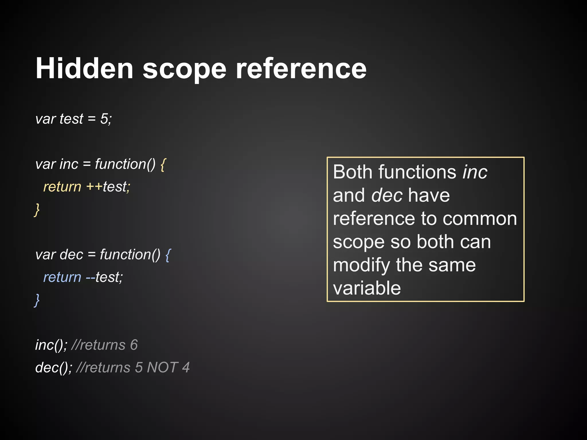 Hidden scope reference
var test = 5;
var inc = function() {
return ++test;
}
var dec = function() {
return --test;
}
inc(); //returns 6
dec(); //returns 5 NOT 4

Both functions inc
and dec have
reference to common
scope so both can
modify the same
variable

 