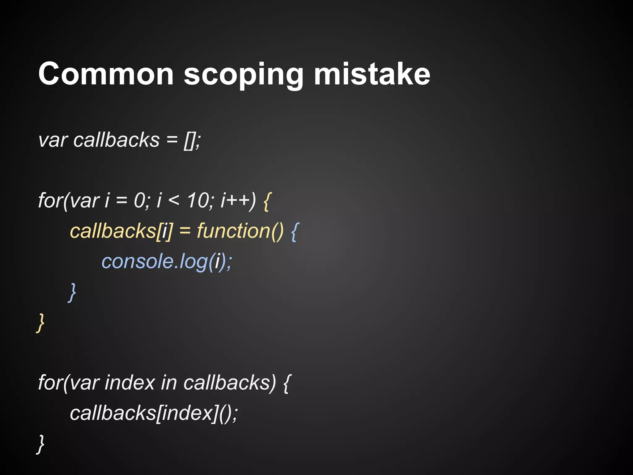 Common scoping mistake
var callbacks = [];
for(var i = 0; i < 10; i++) {
callbacks[i] = function() {
console.log(i);
}
}
for(var index in callbacks) {
callbacks[index]();
}

 