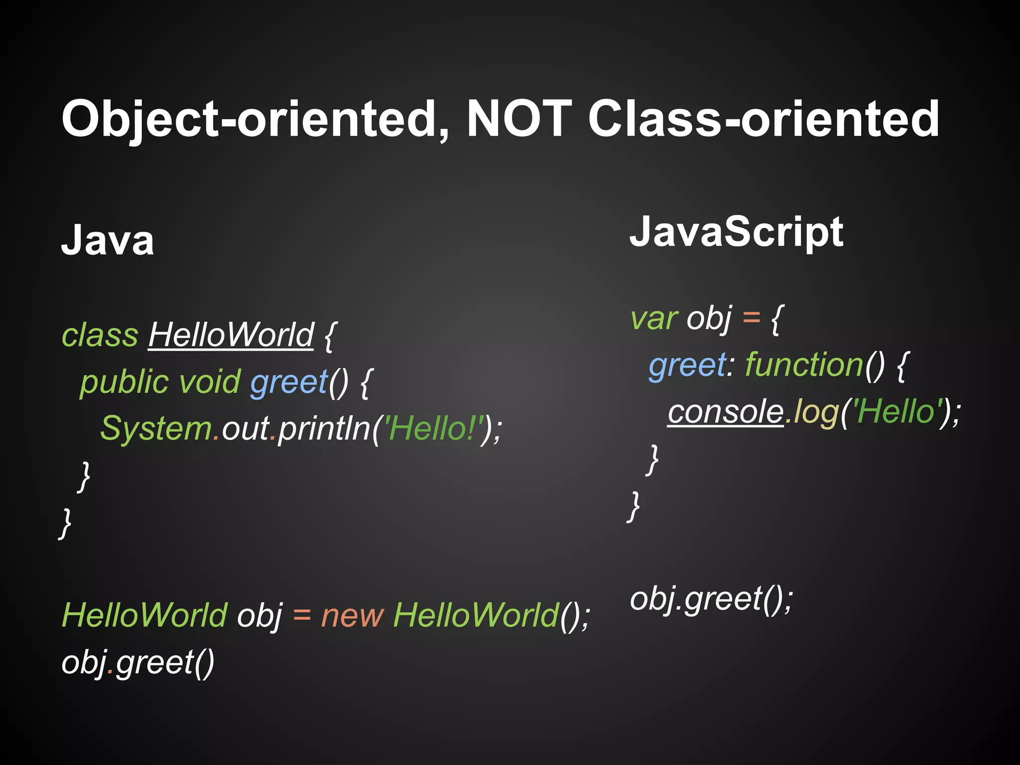 Object-oriented, NOT Class-oriented
Java

JavaScript

class HelloWorld {
public void greet() {
System.out.println('Hello!');
}
}

var obj = {
greet: function() {
console.log('Hello');
}
}

HelloWorld obj = new HelloWorld();
obj.greet()

obj.greet();

 