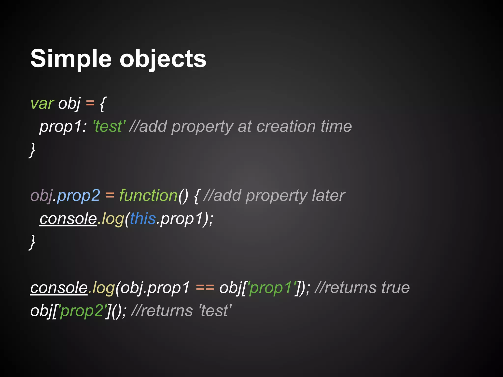 Simple objects
var obj = {
prop1: 'test' //add property at creation time
}
obj.prop2 = function() { //add property later
console.log(this.prop1);
}
console.log(obj.prop1 == obj['prop1']); //returns true
obj['prop2'](); //returns 'test'

 