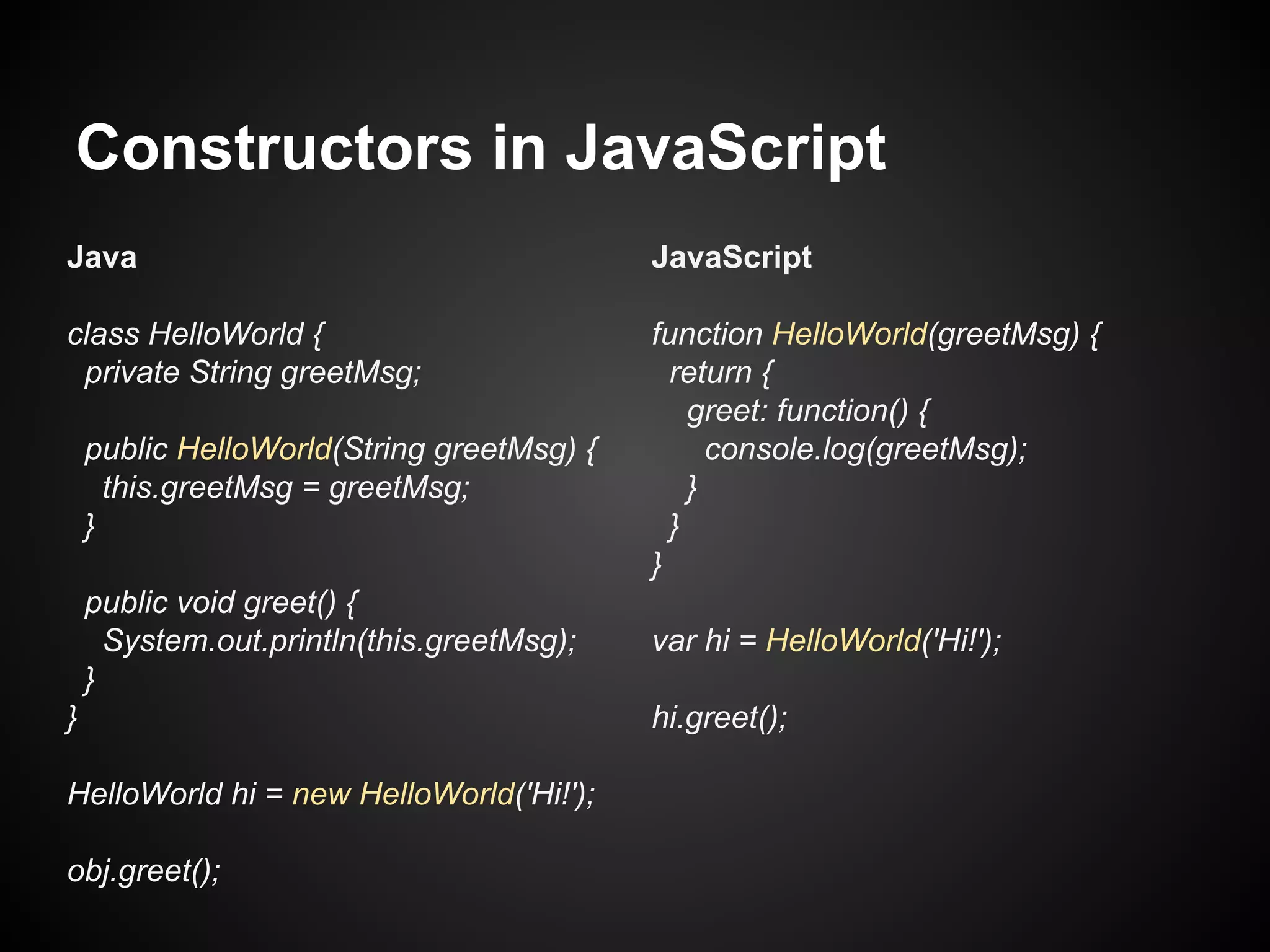 Constructors in JavaScript
Java

JavaScript

class HelloWorld {
private String greetMsg;

function HelloWorld(greetMsg) {
return {
greet: function() {
console.log(greetMsg);
}
}
}

public HelloWorld(String greetMsg) {
this.greetMsg = greetMsg;
}
public void greet() {
System.out.println(this.greetMsg);
}
}
HelloWorld hi = new HelloWorld('Hi!');
obj.greet();

var hi = HelloWorld('Hi!');
hi.greet();

 