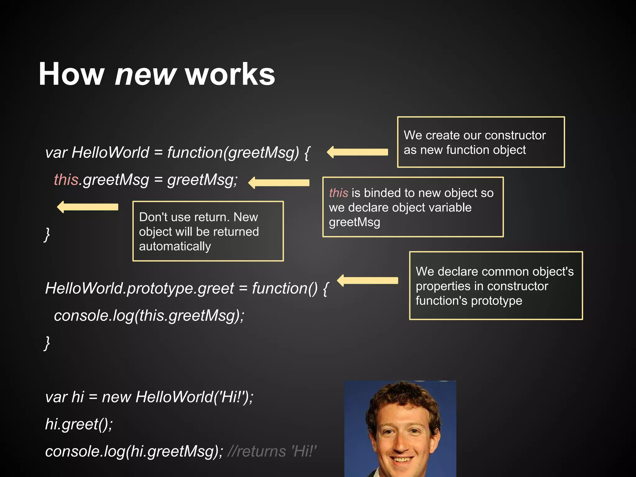 How new works
var HelloWorld = function(greetMsg) {
this.greetMsg = greetMsg;
Don't use return. New
object will be returned
automatically

}

HelloWorld.prototype.greet = function() {
console.log(this.greetMsg);
}
var hi = new HelloWorld('Hi!');
hi.greet();
console.log(hi.greetMsg); //returns 'Hi!'

We create our constructor
as new function object

this is binded to new object so
we declare object variable
greetMsg

We declare common object's
properties in constructor
function's prototype

 