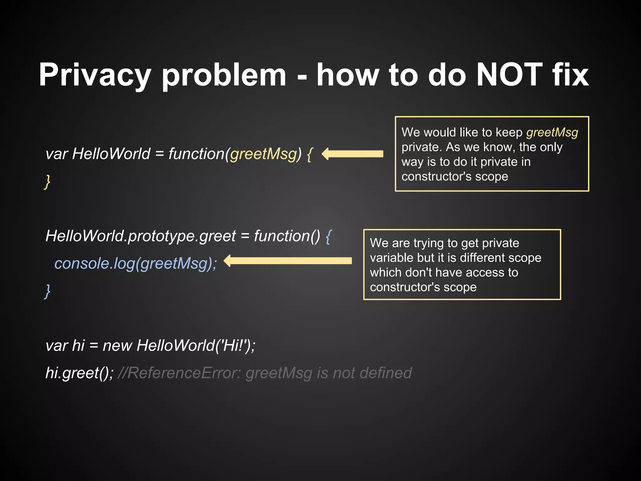 Privacy problem - how to do NOT fix
var HelloWorld = function(greetMsg) {
}
HelloWorld.prototype.greet = function() {
console.log(greetMsg);
}

We would like to keep greetMsg
private. As we know, the only
way is to do it private in
constructor's scope

We are trying to get private
variable but it is different scope
which don't have access to
constructor's scope

var hi = new HelloWorld('Hi!');
hi.greet(); //ReferenceError: greetMsg is not defined

 