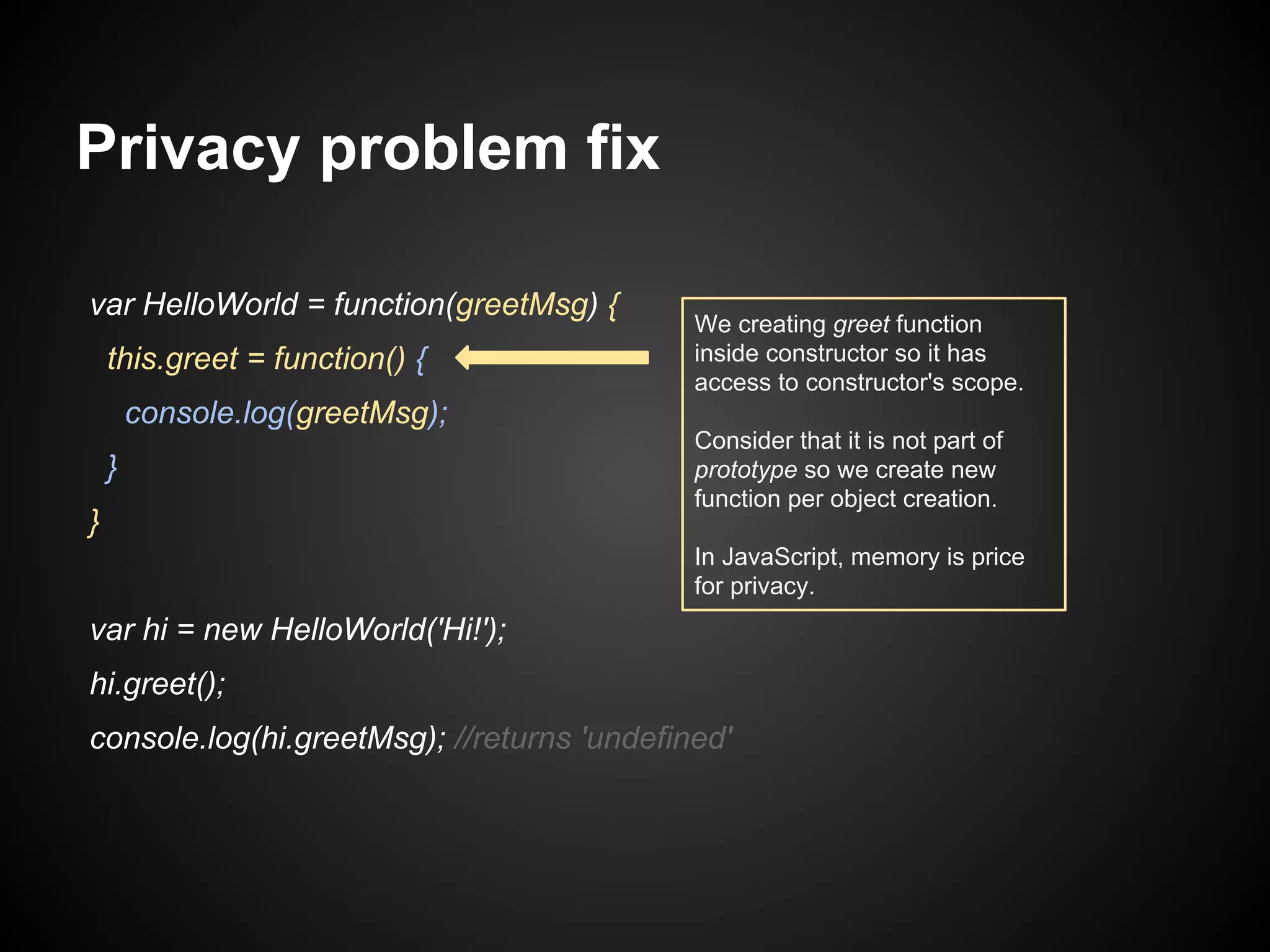 Privacy problem fix
var HelloWorld = function(greetMsg) {
this.greet = function() {

We creating greet function
inside constructor so it has
access to constructor's scope.

console.log(greetMsg);
}
}

Consider that it is not part of
prototype so we create new
function per object creation.
In JavaScript, memory is price
for privacy.

var hi = new HelloWorld('Hi!');
hi.greet();
console.log(hi.greetMsg); //returns 'undefined'

 