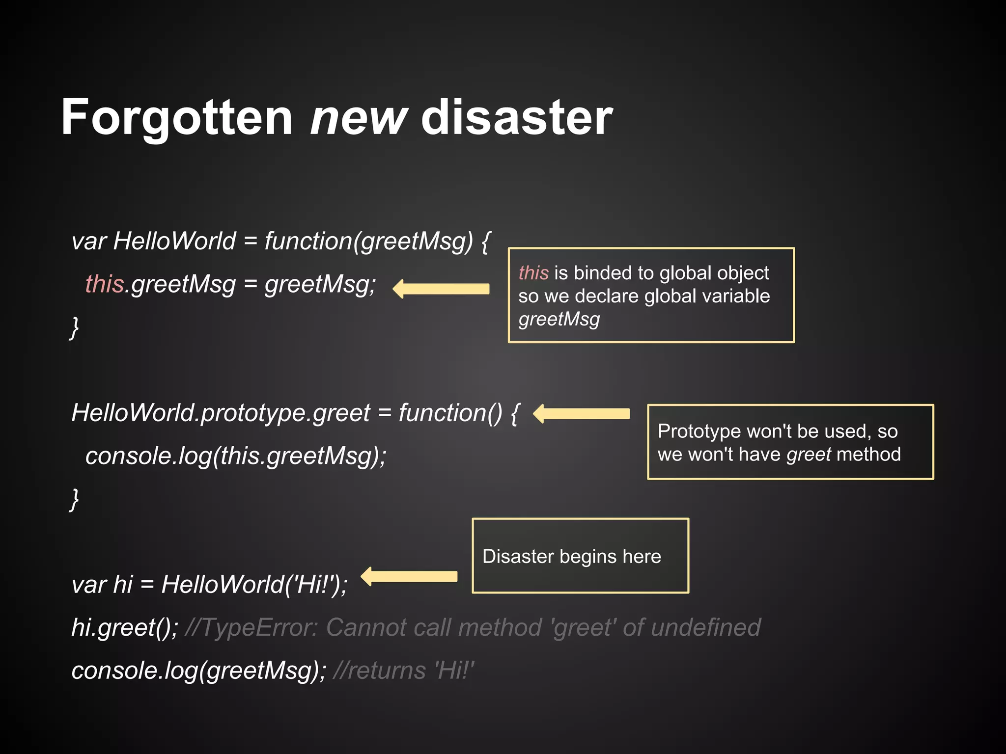 Forgotten new disaster
var HelloWorld = function(greetMsg) {
this.greetMsg = greetMsg;
}

this is binded to global object
so we declare global variable
greetMsg

HelloWorld.prototype.greet = function() {
console.log(this.greetMsg);

Prototype won't be used, so
we won't have greet method

}
Disaster begins here

var hi = HelloWorld('Hi!');
hi.greet(); //TypeError: Cannot call method 'greet' of undefined
console.log(greetMsg); //returns 'Hi!'

 