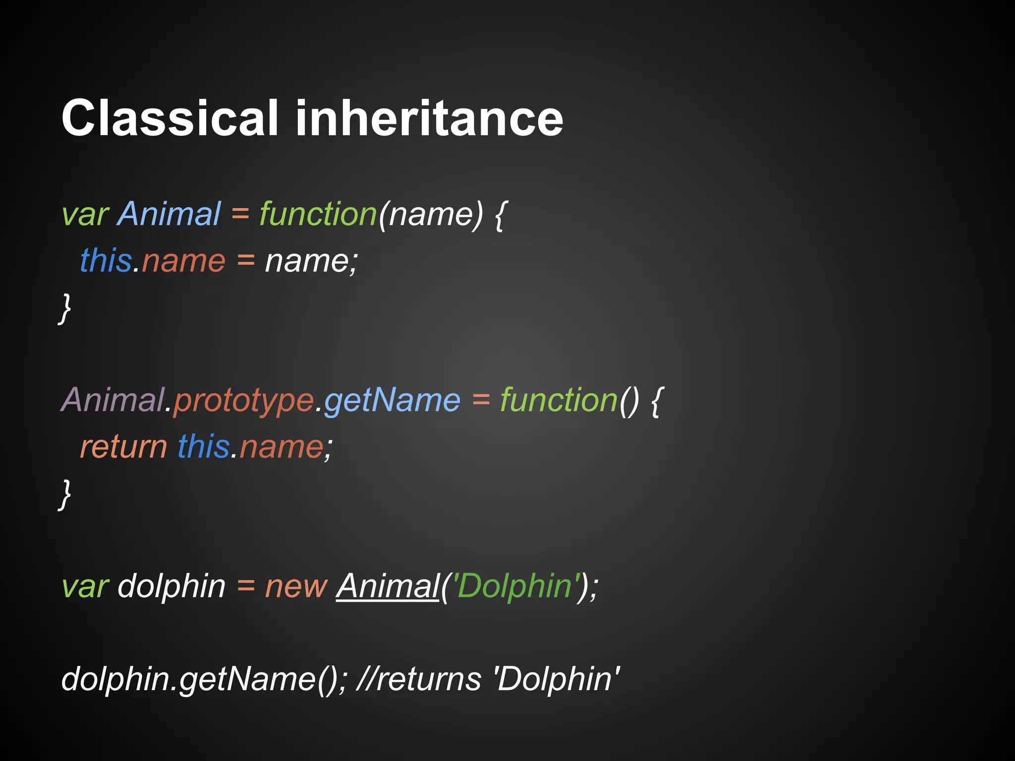 Classical inheritance
var Animal = function(name) {
this.name = name;
}
Animal.prototype.getName = function() {
return this.name;
}
var dolphin = new Animal('Dolphin');
dolphin.getName(); //returns 'Dolphin'

 