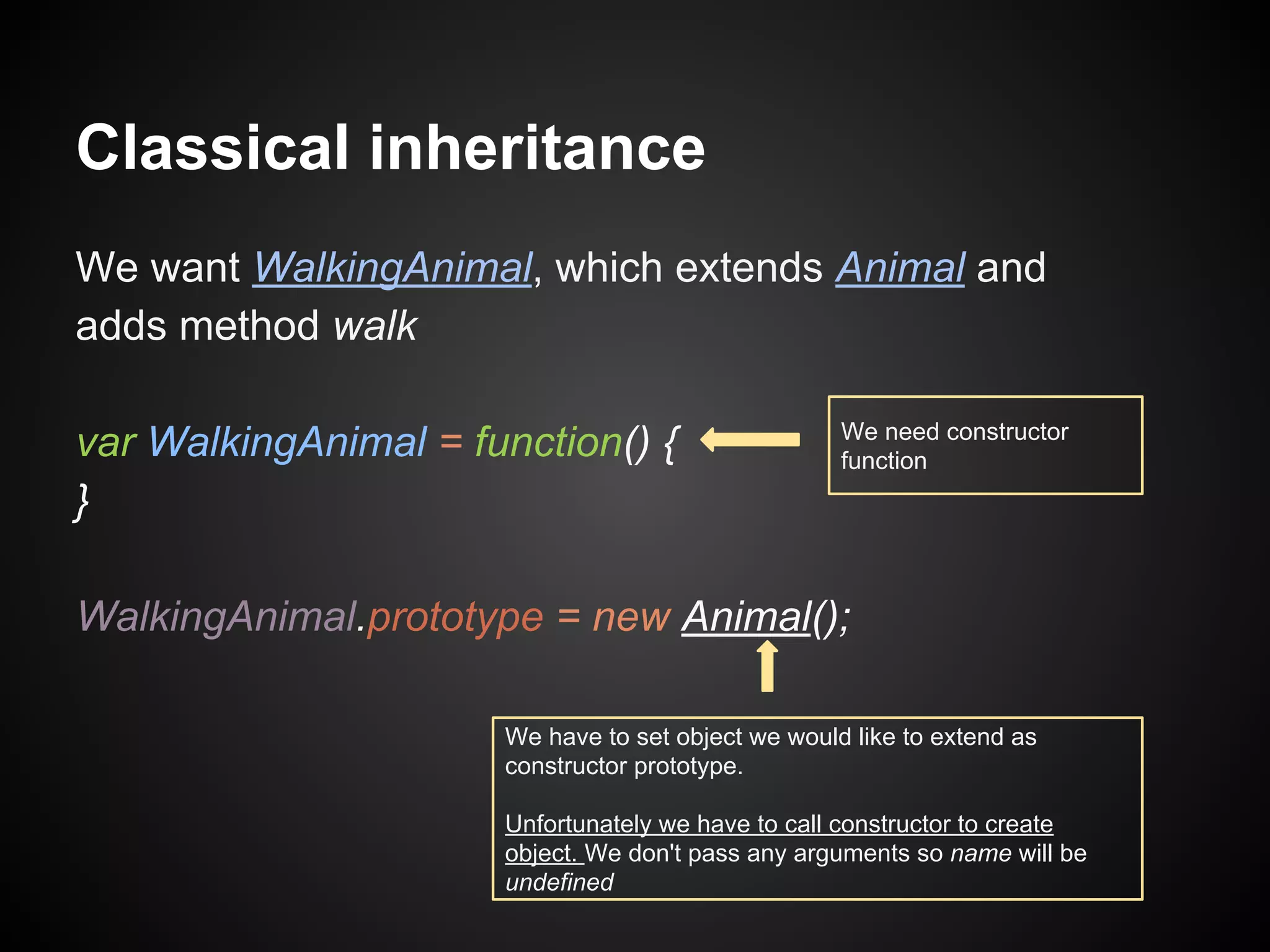Classical inheritance
We want WalkingAnimal, which extends Animal and
adds method walk
var WalkingAnimal = function() {
}

We need constructor
function

WalkingAnimal.prototype = new Animal();
We have to set object we would like to extend as
constructor prototype.
Unfortunately we have to call constructor to create
object. We don't pass any arguments so name will be
undefined

 