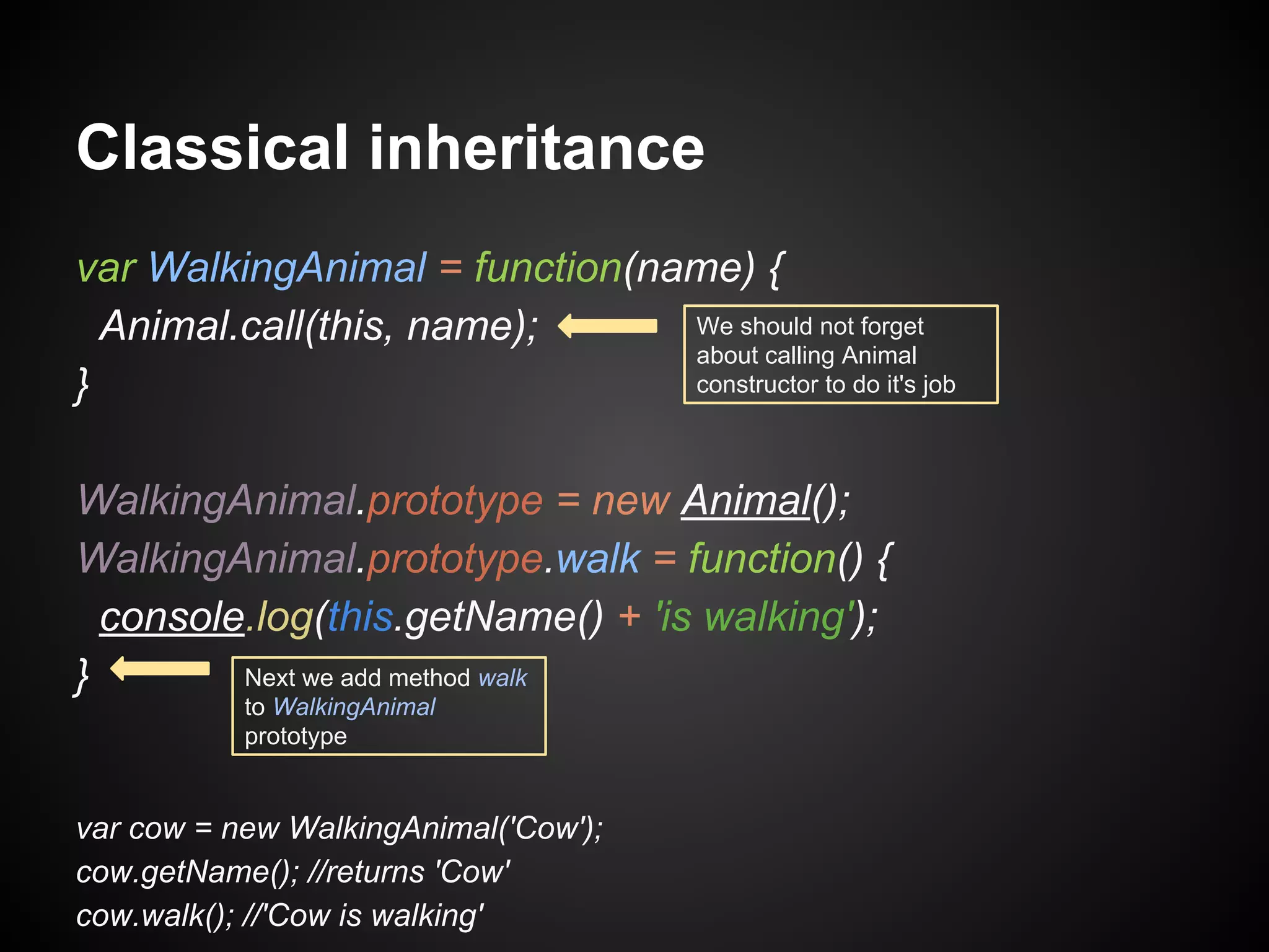 Classical inheritance
var WalkingAnimal = function(name) {
We should not forget
Animal.call(this, name);
about calling Animal
constructor to do it's job
}
WalkingAnimal.prototype = new Animal();
WalkingAnimal.prototype.walk = function() {
console.log(this.getName() + 'is walking');
Next we add method walk
}
to WalkingAnimal
prototype

var cow = new WalkingAnimal('Cow');
cow.getName(); //returns 'Cow'
cow.walk(); //'Cow is walking'

 