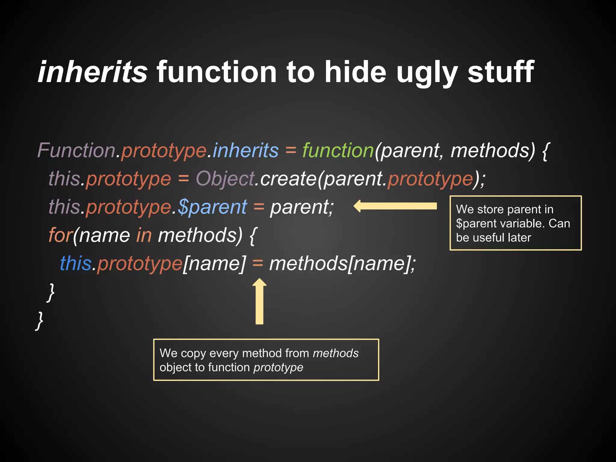 inherits function to hide ugly stuff
Function.prototype.inherits = function(parent, methods) {
this.prototype = Object.create(parent.prototype);
We store parent in
this.prototype.$parent = parent;
$parent variable. Can
be useful later
for(name in methods) {
this.prototype[name] = methods[name];
}
}
We copy every method from methods
object to function prototype

 