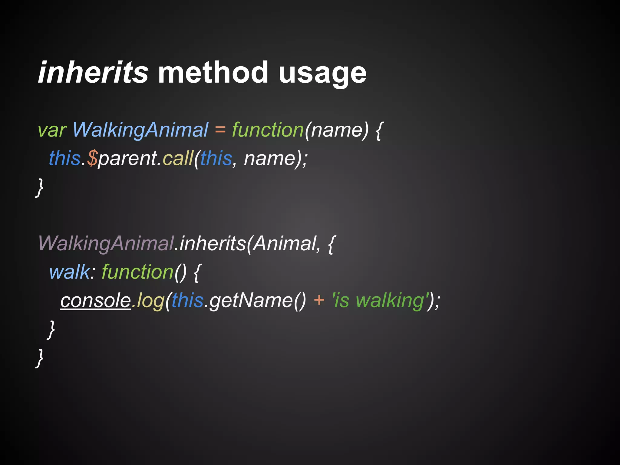 inherits method usage
var WalkingAnimal = function(name) {
this.$parent.call(this, name);
}
WalkingAnimal.inherits(Animal, {
walk: function() {
console.log(this.getName() + 'is walking');
}
}

 