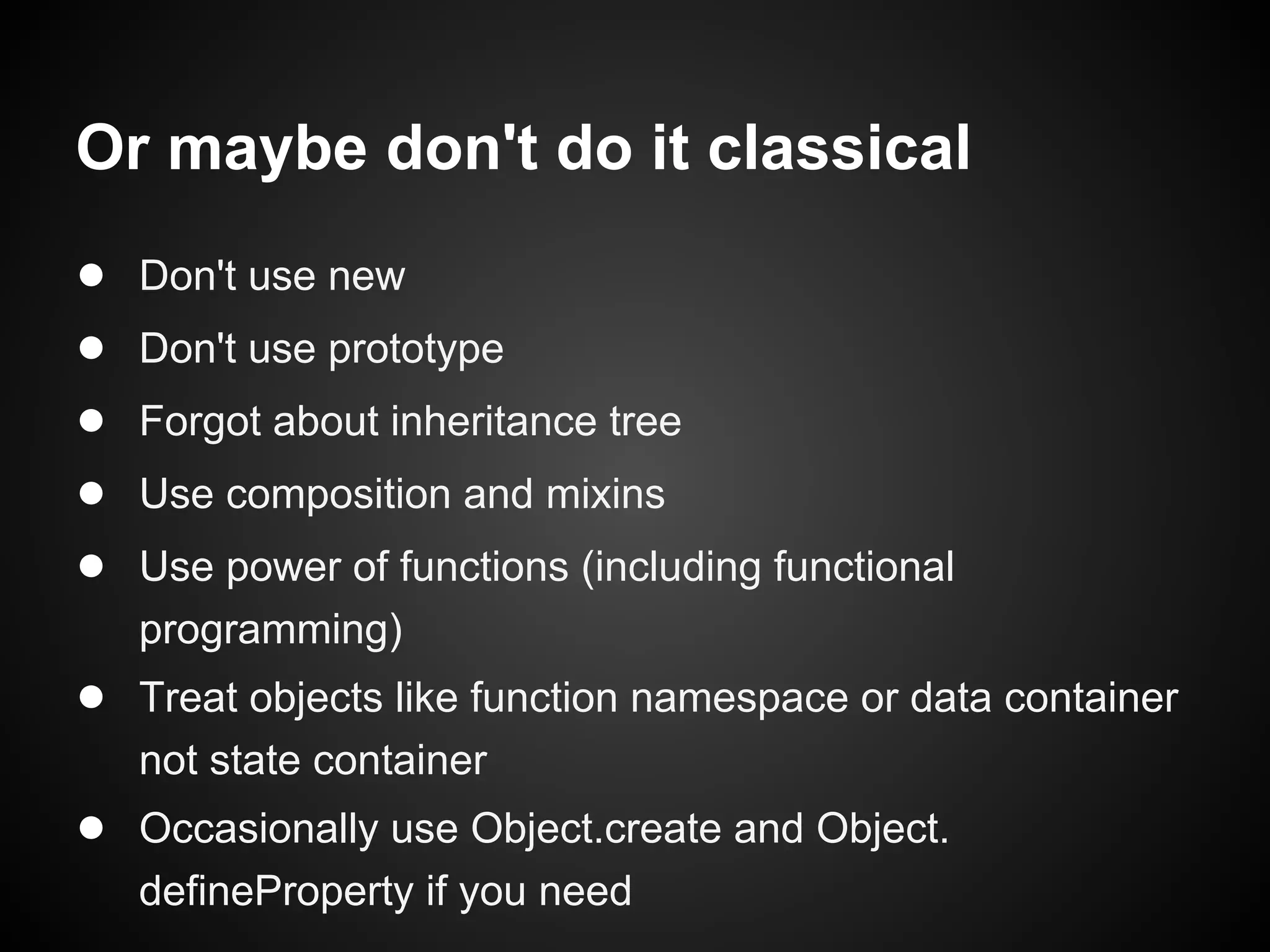 Or maybe don't do it classical
●
●
●
●
●

Don't use new
Don't use prototype
Forgot about inheritance tree
Use composition and mixins
Use power of functions (including functional
programming)

● Treat objects like function namespace or data container
not state container

● Occasionally use Object.create and Object.
defineProperty if you need

 