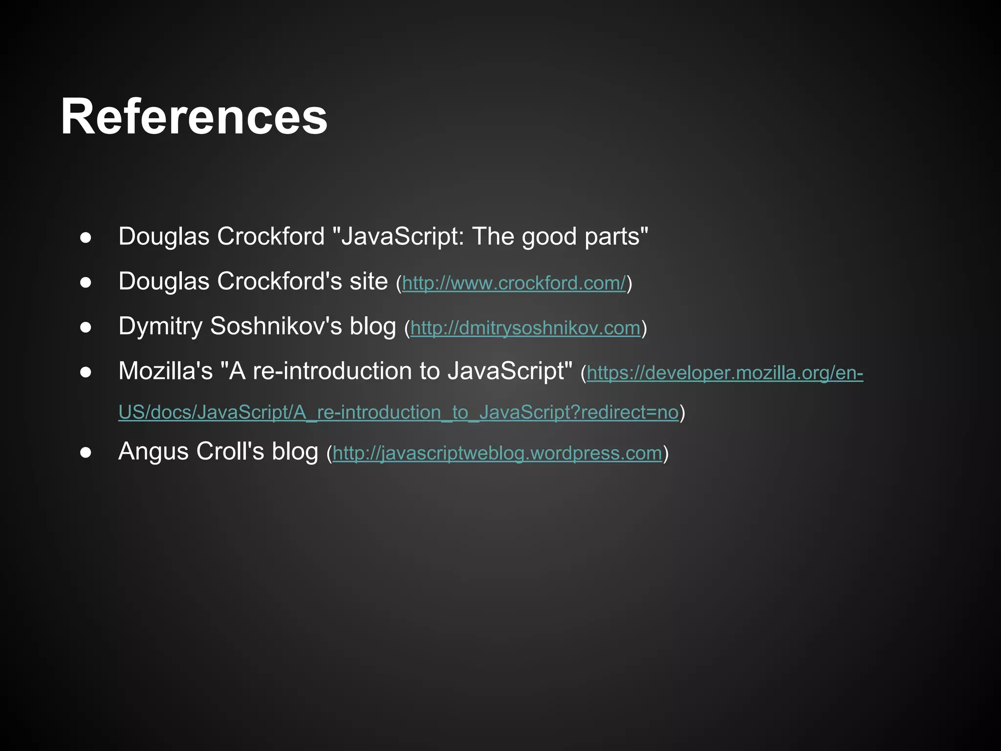References
●

Douglas Crockford "JavaScript: The good parts"

●

Douglas Crockford's site (http://www.crockford.com/)

●

Dymitry Soshnikov's blog (http://dmitrysoshnikov.com)

●

Mozilla's "A re-introduction to JavaScript" (https://developer.mozilla.org/enUS/docs/JavaScript/A_re-introduction_to_JavaScript?redirect=no)

●

Angus Croll's blog (http://javascriptweblog.wordpress.com)

 