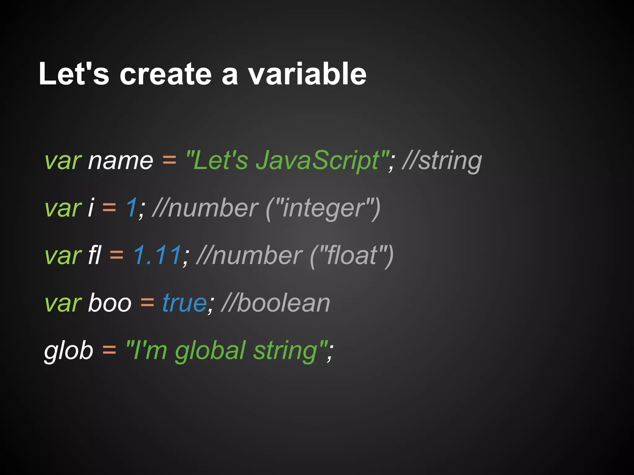 Let's create a variable
var name = "Let's JavaScript"; //string
var i = 1; //number ("integer")
var fl = 1.11; //number ("float")
var boo = true; //boolean
glob = "I'm global string";

 