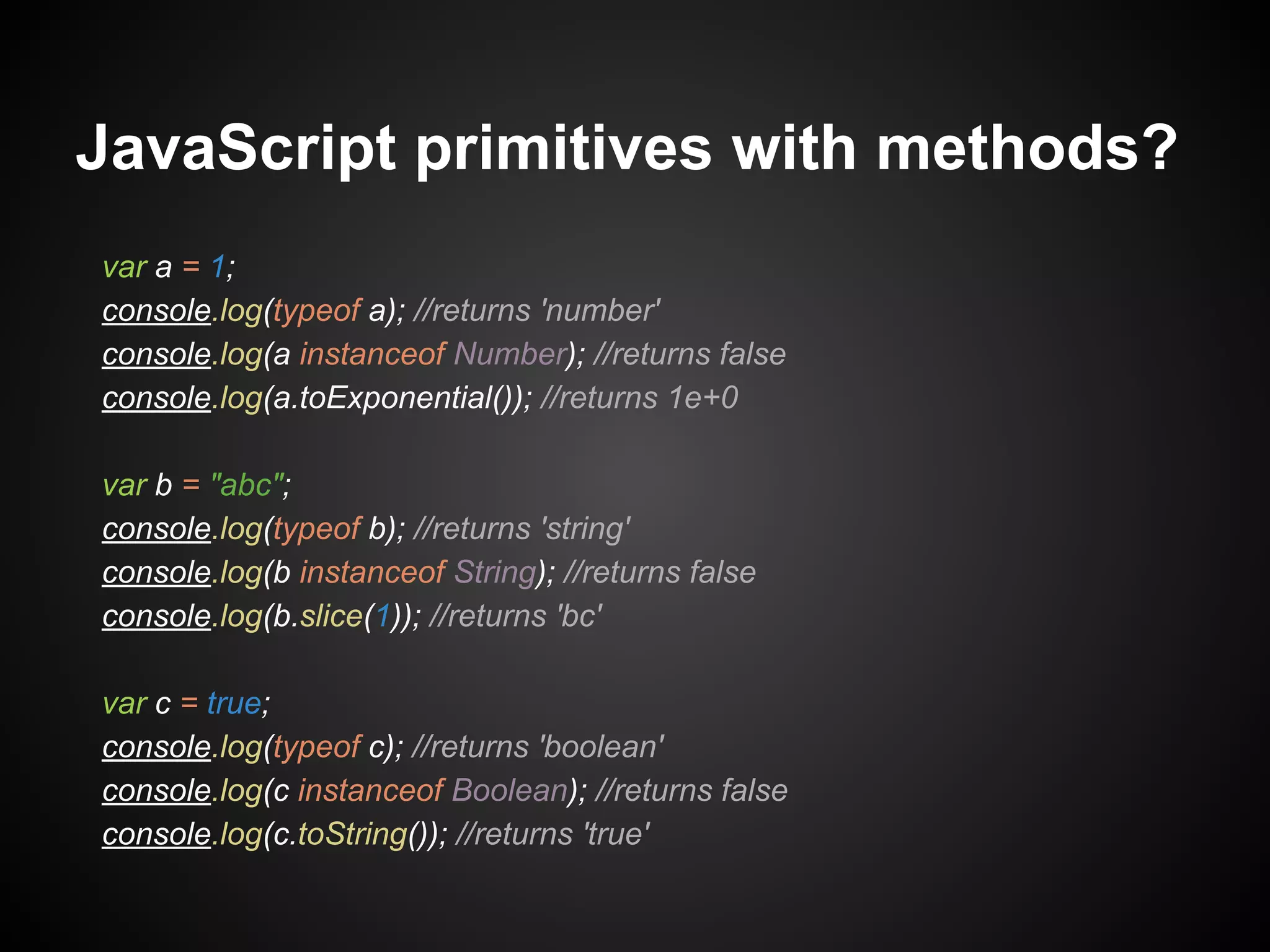 JavaScript primitives with methods?
var a = 1;
console.log(typeof a); //returns 'number'
console.log(a instanceof Number); //returns false
console.log(a.toExponential()); //returns 1e+0
var b = "abc";
console.log(typeof b); //returns 'string'
console.log(b instanceof String); //returns false
console.log(b.slice(1)); //returns 'bc'
var c = true;
console.log(typeof c); //returns 'boolean'
console.log(c instanceof Boolean); //returns false
console.log(c.toString()); //returns 'true'

 