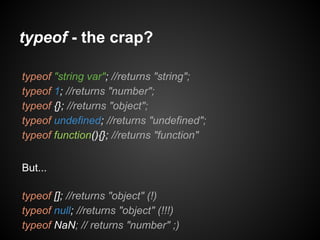 typeof - the crap?
typeof "string var"; //returns "string";
typeof 1; //returns "number";
typeof {}; //returns "object";
typeof undefined; //returns "undefined";
typeof function(){}; //returns "function"
But...
typeof []; //returns "object" (!)
typeof null; //returns "object" (!!!)
typeof NaN; // returns "number" ;)

 